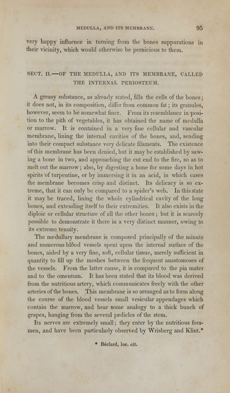 very happy influence in turning from the bones suppurations in their vicinity, which would otherwise be pernicious to them. SECT. II. OF THE MEDULLA, AND ITS MEMBRANE, CALLED THE INTERNAL PERIOSTEUM. A greasy substance, as already stated, fills the cells of the bones; it does not, in its composition, differ from common fat; its granules, however, seem to be somewhat finer. From its resemblance in posi- tion to the pith of vegetables, it has obtained the name of medulla or marrow. It is contained in a very fine cellular and vascular membrane, lining the internal cavities of the bones, and, sending into their compact substance very delicate filaments. The existence of this membrane has been denied, but it maybe established by saw- ing a bone in two, and approaching the cut end to the fire, so as to melt out the marrow; also, by digesting a bone for some days in hot spirits of turpentine, or by immersing it in an acid, in which cases the membrane becomes crisp and distinct. Its delicacy is so ex- treme, that it can only be compared to a spider's web. In this state it may be traced, lining the whole cylindrical cavity of the long bones, and extending itself to their extremities. It also exists in the diploic or cellular structure of all the other bones ; but it is scarcely possible to demonstrate it there in a very distinct manner, owing to its extreme tenuity. The medullary membrane is composed principally of the minute and numerous blood vessels spent upon the internal surface of the bones, aided by a very fine, soft, cellular tissue, merely sufficient in quantity to fill up the meshes between the frequent anastomoses of the vessels. From the latter cause, it is compared to the pia mater and to the omentum. It has been stated that its blood was derived from the nutritious artery, which communicates freely with the other arteries of the bones. This membrane is so arranged as to form along the course of the blood vessels small vesicular appendages which contain the marrow, and bear some analogy to a thick bunch of grapes, hanging from the several pedicles of the stem. Its nerves are extremely small; they enter by the nutritious fora- men, and have been particularly observed by Wrisberg and Klint.* * Beclard, loc. cit.