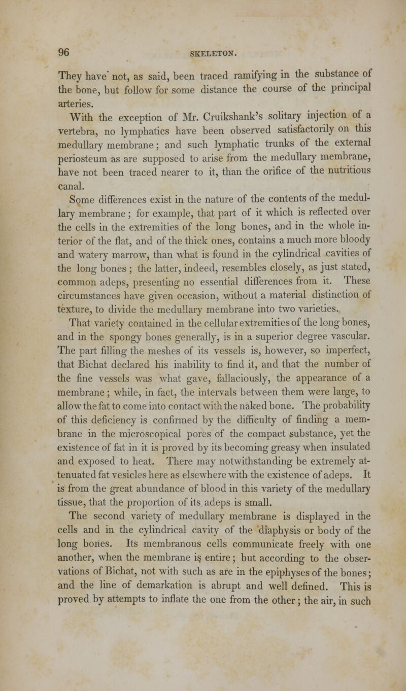 They have* not, as said, been traced ramifying in the substance of the bone, but follow for some distance the course of the principal arteries. With the exception of Mr. Cruikshank's solitary injection of a vertebra, no lymphatics have been observed satisfactorily on this medullary membrane; and such lymphatic trunks of the external periosteum as are supposed to arise from the medullary membrane, have not been traced nearer to it, than the orifice of the nutritious canal. Some differences exist in the nature of the contents of the medul- lary membrane ; for example, that part of it which is reflected over the cells in the extremities of the long bones, and in the whole in- terior of the flat, and of the thick ones, contains a much more bloody and watery marrow, than what is found in the cylindrical cavities of the long bones ; the latter, indeed, resembles closely, as just stated, common adeps, presenting no essential differences from it. These circumstances have given occasion, without a material distinction of texture, to divide the medullary membrane into two varieties. That variety contained in the cellular extremities of the long bones, and in the spongy bones generally, is in a superior degree vascular. The part filling the meshes of its vessels is, however, so imperfect, that Bichat declared his inability to find it, and that the number of the fine vessels was what gave, fallaciously, the appearance of a membrane; while, in fact, the intervals between them were large, to allow the fat to come into contact with the naked bone. The probability of this deficiency is confirmed by the difficulty of finding a mem- brane in the microscopical pores of the compact substance, yet the existence of fat in it is proved by its becoming greasy when insulated and exposed to heat. There may notwithstanding be extremely at- tenuated fat vesicles here as elsewhere with the existence of adeps. It is from the great abundance of blood in this variety of the medullary tissue, that the proportion of its adeps is small. The second variety of medullary membrane is displayed in the cells and in the cylindrical cavity of the diaphysis or body of the long bones. Its membranous cells communicate freely with one another, when the membrane is entire; but according to the obser- vations of Bichat, not with such as are in the epiphyses of the bones; and the line of demarkation is abrupt and well defined. This is proved by attempts to inflate the one from the other; the air, in such