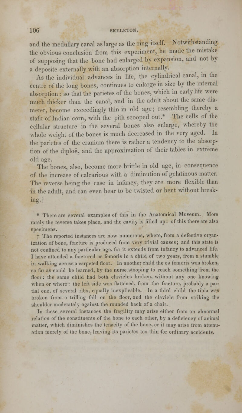 and the medullary canal as large as the ring itself. Notwithstanding the obvious conclusion from this experiment, he made the mistake of supposing that the bone had enlarged by expansion, and not by a deposite externally with an absorption internally. As the individual advances in life, the cylindrical canal, in the centre of the long bones, continues to enlarge in size by the internal absorption: so that the parietes of the bones, which in early life were much thicker than the canal, and in the adult about the same dia- meter, become exceedingly thin in old age; resembling thereby a stalk of Indian corn, with the pith scooped out.* The cells of the cellular structure in the several bones also enlarge, whereby the whole weight of the bones is much decreased in the very aged. In the parietes of the cranium there is rather a tendency to the absorp- tion of the diploe, and the approximation of their tables in extreme old age. The bones, also, become more brittle in old age, in consequence of the increase of calcarious with a diminution of gelatinous matter. The reverse being the case in infancy, they are more flexible than in the adult, and can even bear to be twisted or bent without break- ing, f * There are several examples of this in the Anatomical Museum. More rarely the reverse takes place, and the cavity is filled up: of this there are also specimens. f The reported instances are now numerous, where, from a defective organ- ization of bone, fracture is produced from very trivial causes; and this state is not confined to any particular age, for it extends from infancy to advanced life. I have attended a fractured os femoris in a child of two years, from a stumble in walking across a carpeted floor. In another child the os femoris was broken, so far as could be learned, by the nurse stooping- to reach something from the floor: the same child had both clavicles broken, without any one knowing when or where: the left side was flattened, from the fracture, probably a par- tial one, of several ribs, equally inexplicable. In a third child the tibia was broken from a trifling fall on the floor, and the clavicle from striking the shoulder moderately against the rounded back of a chair. In these several instances the fragility may arise either from an abnormal relation of the constituents of the bone to each other, by a deficiency of animal matter, which diminishes the tenacity of the bone, or it may arise from attenu- ation merely of the bone, leaving its parietes too thin for ordinary accidents.