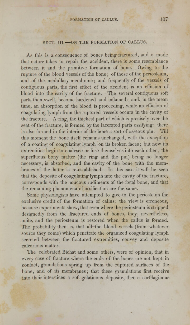 SECT. III.—ON THE FORMATION OF CALLUS. As this is a consequence of bones being fractured, and a mode that nature takes to repair the accident, there is some resemblance between it and the primitive formation of bone. Owing to the rupture of the blood vessels of the bone ; of those of the periosteum, and of the medullary membrane; and frequently of the vessels of contiguous parts, the first effect of the accident is an effusion of blood into the cavity of the fracture. The several contiguous soft parts then swell, become hardened and inflamed; and, in the mean time, an absorption of the blood is proceeding, while an effusion of coagulating lymph from the ruptured vessels occurs in the cavity of the fracture. A ring, the thickest part of which is precisely over the seat of the fracture, is formed by the lacerated parts ossifying: there is also formed in the interior of the bone a sort of osseous pin. Till this moment the bone itself remains unchanged, with the exception of a coating of coagulating lymph on its broken faces; but now its extremities begin to coalesce or fuse themselves into each other; the superfluous bony matter (the ring and the pin) being no longer necessary, is absorbed, and the cavity of the bone with the mem- branes of the latter is re-established. In this case it will be seen that the deposite of coagulating lymph into the cavity of the fracture, corresponds Avith the mucous rudiments of the fetal bone, and that the remaining phenomena of ossification are the same. Some physiologists have attempted to give to the periosteum the exclusive credit of the formation of callus: the view is erroneous, because experiments show, that even where the periosteum is stripped designedly from the fractured ends of bones, they, nevertheless, unite, and the periosteum is restored when the callus is formed. The probability then is, that all the blood vessels (from whatever source they come) which penetrate the organized coagulating lymph secreted between the fractured extremities, convey and deposite calcarious matter. The celebrated Bichat and some others, were of opinion, that in every case of fracture where the ends of the bones are not kept in contact, granulations spring up from the ruptured surfaces of the bone, and of its membranes; that these granulations first receive into their interstices a soft gelatinous deposite, then a cartilaginous