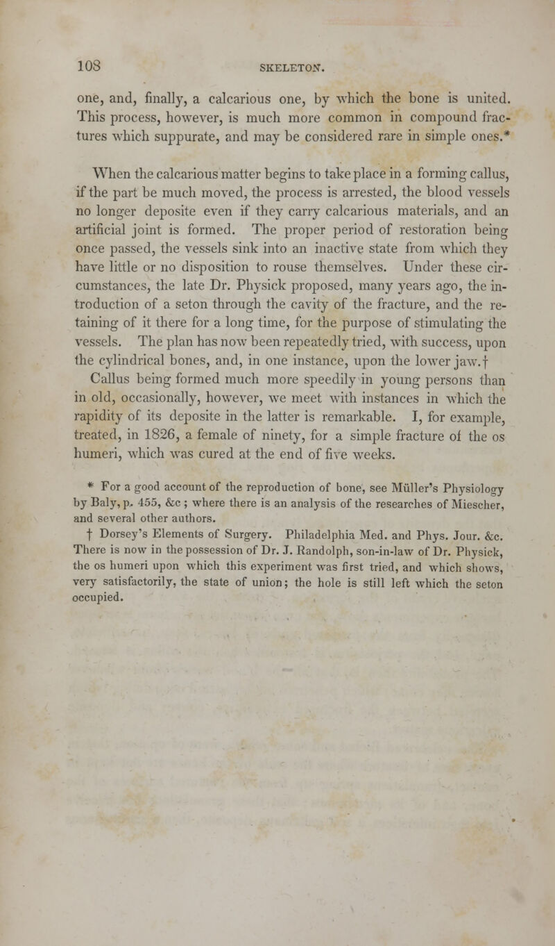 one, and, finally, a calcarious one, by which the bone is united. This process, however, is much more common in compound frac- tures which suppurate, and may be considered rare in simple ones.* When the calcarious matter begins to take place in a forming callus, if the part be much moved, the process is arrested, the blood vessels no longer deposite even if they carry calcarious materials, and an artificial joint is formed. The proper period of restoration being once passed, the vessels sink into an inactive state from which they have little or no disposition to rouse themselves. Under these cir- cumstances, the late Dr. Physick proposed, many years ago, the in- troduction of a seton through the cavity of the fracture, and the re- taining of it there for a long time, for the purpose of stimulating the vessels. The plan has now been repeatedly tried, with success, upon the cylindrical bones, and, in one instance, upon the lower jaw.f Callus being formed much more speedily in young persons than in old, occasionally, however, we meet with instances in which the rapidity of its deposite in the latter is remarkable. I, for example, treated, in 1826, a female of ninety, for a simple fracture of. the os humeri, which was cured at the end of five weeks. * For a good account of the reproduction of bone, see Muller's Physiology by Baly, p. 455, &c ; where there is an analysis of the researches of Miescher, and several other authors. f Dorsey's Elements of Surgery. Philadelphia Med. and Phys. Jour. &c. There is now in the possession of Dr. J. Randolph, son-in-law of Dr. Physick, the os humeri upon which this experiment was first tried, and which shows, very satisfactorily, the state of union; the hole is still left which the seton occupied.