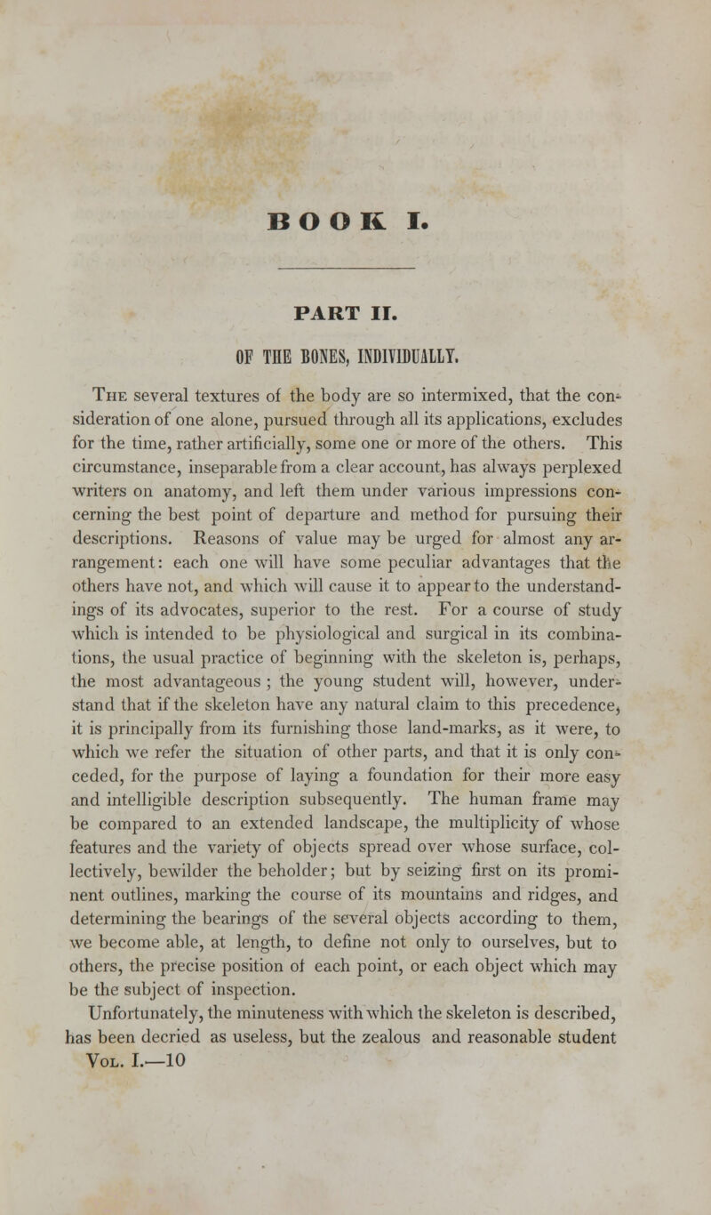 BOOK I. PART II. OF THE BONES, INDIVIDUALLY. The several textures of the body are so intermixed, that the con- sideration of one alone, pursued through all its applications, excludes for the time, rather artificially, some one or more of the others. This circumstance, inseparable from a clear account, has always perplexed writers on anatomy, and left them under various impressions con- cerning the best point of departure and method for pursuing their descriptions. Reasons of value may be urged for almost any ar- rangement : each one will have some peculiar advantages that the others have not, and which will cause it to appear to the understand- ings of its advocates, superior to the rest. For a course of study which is intended to be physiological and surgical in its combina- tions, the usual practice of beginning with the skeleton is, perhaps, the most advantageous ; the young student will, however, under- stand that if the skeleton have any natural claim to this precedence, it is principally from its furnishing those land-marks, as it were, to which we refer the situation of other parts, and that it is only con- ceded, for the purpose of laying a foundation for their more easy and intelligible description subsequently. The human frame may be compared to an extended landscape, the multiplicity of whose features and the variety of objects spread over whose surface, col- lectively, bewilder the beholder; but by seizing first on its promi- nent outlines, marking the course of its mountains and ridges, and determining the bearings of the several objects according to them, we become able, at length, to define not only to ourselves, but to others, the precise position of each point, or each object which may be the subject of inspection. Unfortunately, the minuteness with which the skeleton is described, has been decried as useless, but the zealous and reasonable student Vol. L—10