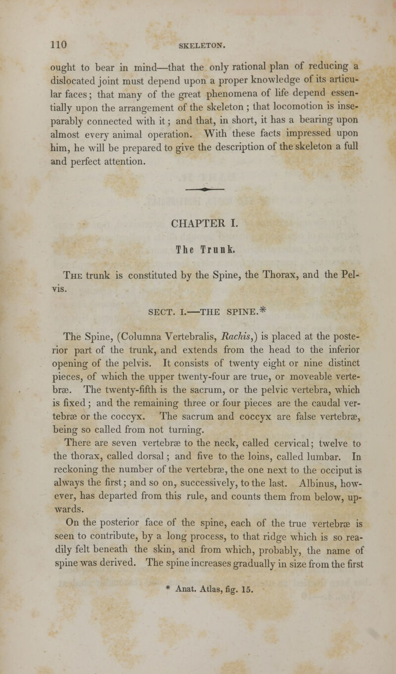 ought to bear in mind—that the only rational plan of reducing a dislocated joint must depend upon a proper knowledge of its articu- lar faces; that many of the great phenomena of life depend essen- tially upon the arrangement of the skeleton ; that locomotion is inse- parably connected with it; and that, in short, it has a bearing upon almost every animal operation. With these facts impressed upon him, he will be prepared to give the description of the skeleton a full and perfect attention. CHAPTER I. The Trunk. The trunk is constituted by the Spine, the Thorax, and the Pel- vis. SECT. I. THE SPINE.* The Spine, (Columna Vertebralis, Rachis,) is placed at the poste- rior part of the trunk, and extends from the head to the inferior opening of the pelvis. It consists of twenty eight or nine distinct pieces, of which the upper twenty-four are true, or moveable verte- brae. The twenty-fifth is the sacrum, or the pelvic vertebra, which is fixed; and the remaining three or four pieces are the caudal ver- tebrae or the coccyx. The sacrum and coccyx are false vertebra?, being so called from not turning. There are seven vertebrae to the neck, called cervical; twelve to the thorax, called dorsal; and five to the loins, called lumbar. In reckoning the number of the vertebrae, the one next to the occiput is always the first; and so on, successively, to the last. Albinus, how- ever, has departed from this rule, and counts them from below, up- wards. On the posterior face of the spine, each of the true vertebrae is seen to contribute, by a long process, to that ridge which is so rea- dily felt beneath the skin, and from which, probably, the name of spine wTas derived. The spine increases gradually in size from the first