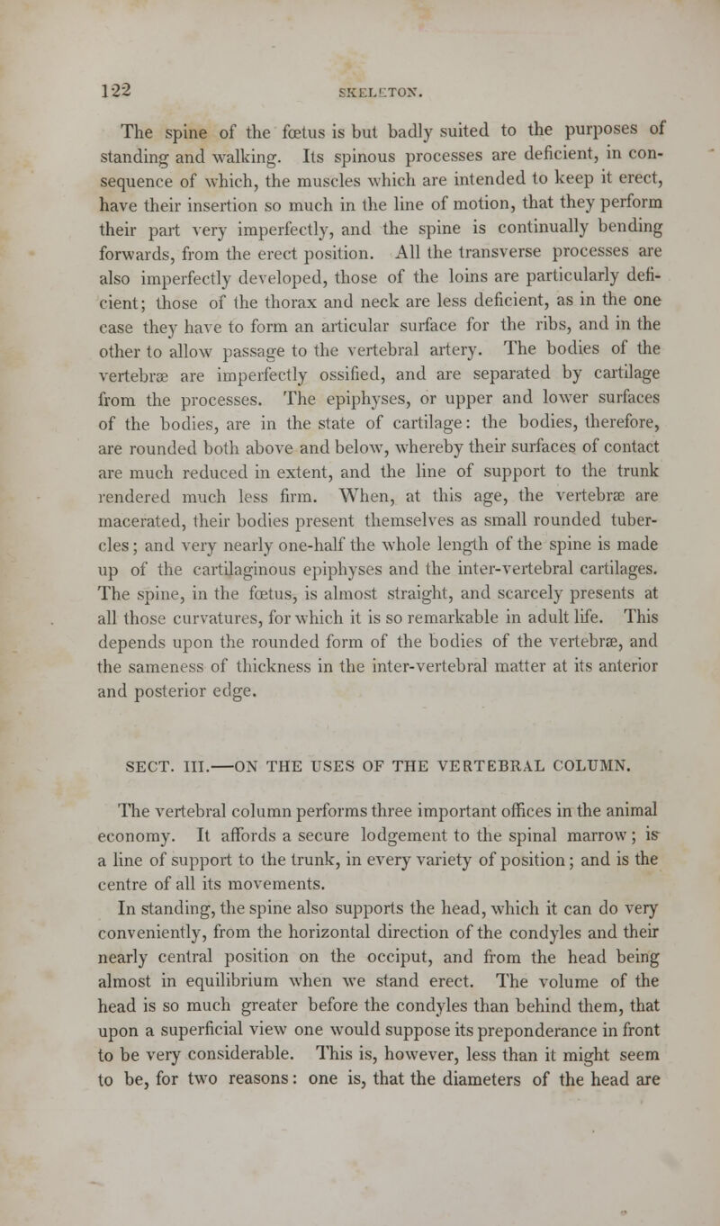 The spine of the foetus is but badly suited to the purposes of standing and walking. Its spinous processes are deficient, in con- sequence of which, the muscles which are intended to keep it erect, have their insertion so much in the line of motion, that they perform their part very imperfectly, and the spine is continually bending forwards, from the erect position. All the transverse processes are also imperfectly developed, those of the loins are particularly defi- cient; those of the thorax and neck are less deficient, as in the one case they have to form an articular surface for the ribs, and in the other to allow passage to the vertebral artery. The bodies of the vertebrae are imperfectly ossified, and are separated by cartilage from the processes. The epiphyses, or upper and lower surfaces of the bodies, are in the state of cartilage: the bodies, therefore, are rounded both above and below, whereby their surfaces of contact are much reduced in extent, and the line of support to the trunk rendered much less firm. When, at this age, the vertebrae are macerated, their bodies present themselves as small rounded tuber- cles; and very nearly one-half the whole length of the spine is made up of the cartilaginous epiphyses and the inter-vertebral cartilages. The spine, in the foetus, is almost straight, and scarcely presents at all those curvatures, for which it is so remarkable in adult life. This depends upon the rounded form of the bodies of the vertebrae, and the sameness of thickness in the inter-vertebral matter at its anterior and posterior edge. SECT. III. ON THE USES OF THE VERTEBRAL COLUMN. The vertebral column performs three important offices in the animal economy. It affords a secure lodgement to the spinal marrow; is- a line of support to the trunk, in every variety of position; and is the centre of all its movements. In standing, the spine also supports the head, which it can do very conveniently, from the horizontal direction of the condyles and their nearly central position on the occiput, and from the head being almost in equilibrium when we stand erect. The volume of the head is so much greater before the condyles than behind them, that upon a superficial view one would suppose its preponderance in front to be very considerable. This is, however, less than it might seem to be, for two reasons: one is, that the diameters of the head are
