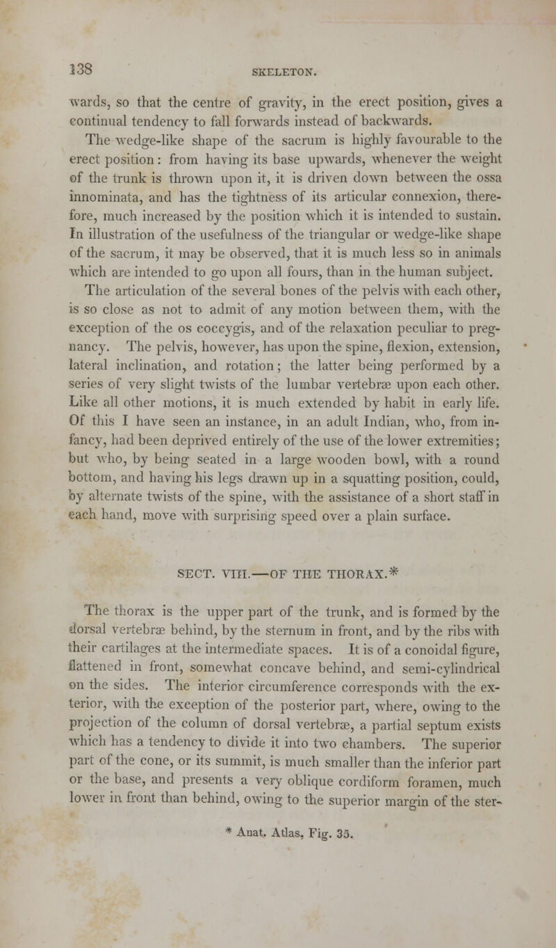 i: wards, so that the centre of gravity, in the erect position, gives a continual tendency to fall forwards instead of backwards. The wedge-like shape of the sacrum is highly favourable to the erect position: from having its base upwards, whenever the weight of tire trunk is thrown upon it, it is driven down between the ossa innominata, and has the tightness of its articular connexion, there- fore, much increased by the position which it is intended to sustain. In illustration of the usefulness of the triangular or wedge-like shape of the sacrum, it may be observed, that it is much less so in animals which are intended to go upon all fours, than in the human subject. The articulation of the several bones of the pelvis with each other, is so close as not to admit of any motion between them, with the exception of the os coccygis, and of the relaxation peculiar to preg- nancy. The pelvis, however, has upon the spine, flexion, extension, lateral inclination, and rotation; the latter being performed by a series of very slight twists of the lumbar vertebrae upon each other. Like all other motions, it is much extended by habit in early life. Of this I have seen an instance, in an adult Indian, who, from in- fancy, had been deprived entirely of the use of the lower extremities; but who, by being seated in a large wooden bowl, with a round bottom, and having his legs drawn up in a squatting position, could, by alternate twists of the spine, with the assistance of a short stafTin each hand, move with surprising speed over a plain surface. SECT. Vffl.—OF THE THORAX.* The thorax is the upper part of the trunk, and is formed by the dorsal vertebrae behind, by the sternum in front, and by the ribs with their cartilages at the intermediate spaces. It is of a conoidal figure, flattened in front, somewhat concave behind, and semi-cylindrical on the sides. The interior circumference corresponds with the ex- terior, with the exception of the posterior part, where, owing to the projection of the column of dorsal vertebrae, a partial septum exists which has a tendency to divide it into two chambers. The superior part of the cone, or its summit, is much smaller than the inferior part or the base, and presents a very oblique cordiform foramen, much lower in front than behind, owing to the superior margin of the ster-