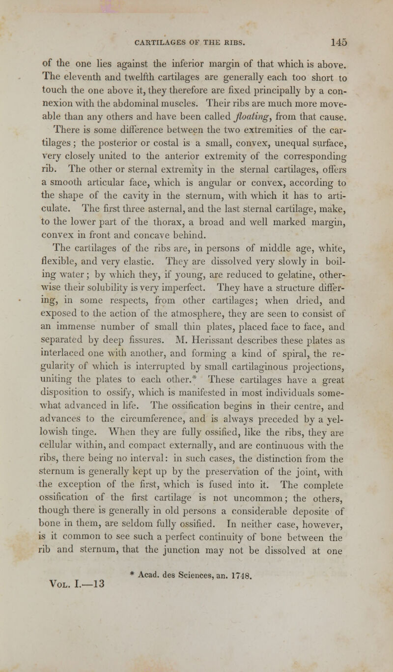 of the one lies against the inferior margin of that which is above. The eleventh and twelfth cartilages are generally each too short to touch the one above it, they therefore are fixed principally by a con- nexion with the abdominal muscles. Their ribs are much more move- able than any others and have been called floating, from that cause. There is some difference between the two extremities of the car- tilages ; the posterior or costal is a small, convex, unequal surface, very closely united to the anterior extremity of the corresponding- rib. The other or sternal extremity in the sternal cartilages, offers a smooth articular face, which is angular or convex, according to the shape of the cavity in the sternum, with which it has to arti- culate. The first three asternal, and the last sternal cartilage, make, to the lower part of the thorax, a broad and well marked margin, convex in front and concave behind. The cartilages of the ribs are, in persons of middle age, white, flexible, and very elastic. They are dissolved very slowly in boil- ing water; by which they, if young, are reduced to gelatine, other- wise their solubility is very imperfect. They have a structure differ- ing, in some respects, from other cartilages; when dried, and exposed to the action of the atmosphere, they are seen to consist of an immense number of small thin plates, placed face to face, and separated by deep fissures. M. Herissant describes these plates as interlaced one with another, and forming a kind of spiral, the re- gularity of which is interrupted by small cartilaginous projections, uniting the plates to each other.* These cartilages have a great disposition to ossify, which is manifested in most individuals some- what advanced in life. The ossification begins in their centre, and advances to the circumference, and is always preceded by a yel- lowish tinge. When they are fully ossified, like the ribs, they are cellular widiin, and compact externally, and are continuous with the ribs, there being no interval: in such cases, the distinction from the sternum is generally kept up by the preservation of the joint, with the exception of the first, which is fused into it. The complete ossification of the first cartilage is not uncommon; the others, though there is generally in old persons a considerable deposite of bone in them, are seldom fully ossified. In neither case, however, is it common to see such a perfect continuity of bone between the rib and sternum, that the junction may not be dissolved at one * Acad, des Sciences, an. 1748. Vol. I.—13