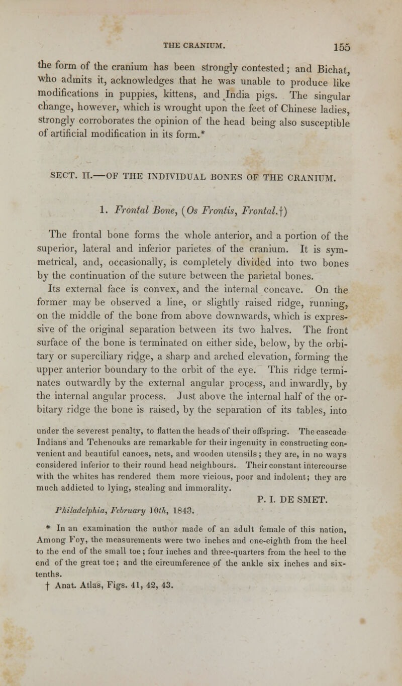 the form of the cranium has been strongly contested; and Bichat who admits it, acknowledges that he was unable to produce like modifications in puppies, kittens, and India pigs. The singular change, however, which is wrought upon the feet of Chinese ladies, strongly corroborates the opinion of the head being also susceptible of artificial modification in its form.* SECT. IT.—OF THE INDIVIDUAL BONES OF THE CRANIUM. 1. Frontal Bone, (Os Frontis, Frontal.]) The frontal bone forms the whole anterior, and a portion of the superior, lateral and inferior parietes of the cranium. It is sym- metrical, and, occasionally, is completely divided into two bones by the continuation of the suture between the parietal bones. Its external face is convex, and the internal concave. On the former may be observed a line, or slightly raised ridge, running, on the middle of the bone from above downwards, which is expres- sive of the original separation between its two halves. The front surface of the bone is terminated on either side, below, by the orbi- tary or superciliary ridge, a sharp and arched elevation, forming the upper anterior boundary to the orbit of the eye. This ridge termi- nates outwardly by the external angular process, and inwardly, by the internal angular process. Just above the internal half of the or- bitary ridge the bone is raised, by the separation of its tables, into under the severest penalty, to flatten the heads of their offspring-. The cascade Indians and Tchenouks are remarkable for their ingenuity in constructing con- venient and beautiful canoes, nets, and wooden utensils; they are, in no ways considered inferior to their round head neighbours. Their constant intercourse with the whites has rendered them more vicious, poor and indolent; they are much addicted to lying, stealing and immorality. P. I. DE SMET. Philadelphia, February 10th, 1843. * In an examination the author made of an adult female of this nation, Among Foy, the measurements were two inches and one-eighth from the heel to the end of the small toe; four inches and three-quarters from the heel to the end of the great toe; and the circumference of the ankle six inches and six- tenths.