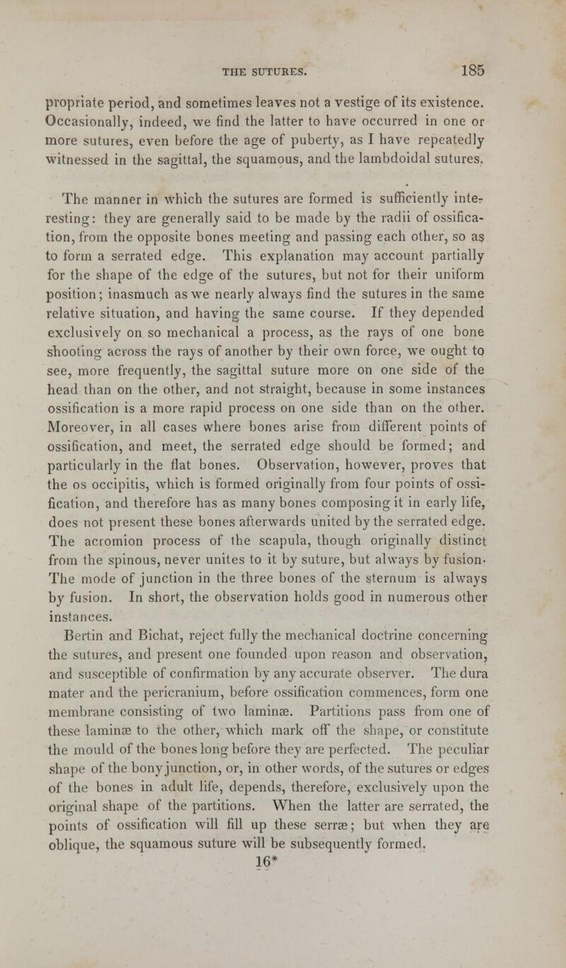propriate period, and sometimes leaves not a vestige of its existence. Occasionally, indeed, we find the latter to have occurred in one or more sutures, even before the age of puberty, as I have repeatedly witnessed in the sagittal, the squamous, and the larnbdoidal sutures. The manner in which the sutures are formed is sufficiently inter resting: they are generally said to be made by the radii of ossifica- tion, from the opposite bones meeting and passing each other, so as to form a serrated edge. This explanation may account partially for the shape of the edge of the sutures, but not for their uniform position; inasmuch as we nearly always find the sutures in the same relative situation, and having the same course. If they depended exclusively on so mechanical a process, as the rays of one bone shooting across the rays of another by their own force, we ought to see, more frequently, the sagittal suture more on one side of the head than on the other, and not straight, because in some instances ossification is a more rapid process on one side than on the other. Moreover, in all cases where bones arise from different points of ossification, and meet, the serrated edge should be formed; and particularly in the flat bones. Observation, however, proves that the os occipitis, which is formed originally from four points of ossi- fication, and therefore has as many bones composing it in early life, does not present these bones afterwards united by the serrated edge. The acromion process of the scapula, though originally distinct from the spinous, never unites to it by suture, but always by fusion- The mode of junction in the three bones of the sternum is always by fusion. In short, the observation holds good in numerous other instances. Bertin and Bichat, reject fully the mechanical doctrine concerning the sutures, and present one founded upon reason and observation, and susceptible of confirmation by any accurate observer. The dura mater and the pericranium, before ossification commences, form one membrane consisting of two laminae. Partitions pass from one of these laminae to the other, which mark off the shape, or constitute the mould of the bones long before they are perfected. The peculiar shape of the bony junction, or, in other words, of the sutures or edges of the bones in adult life, depends, therefore, exclusively upon the original shape of the partitions. When the latter are serrated, the points of ossification will fill up these serrse; but when they are oblique, the squamous suture will be subsequently formed. 16*