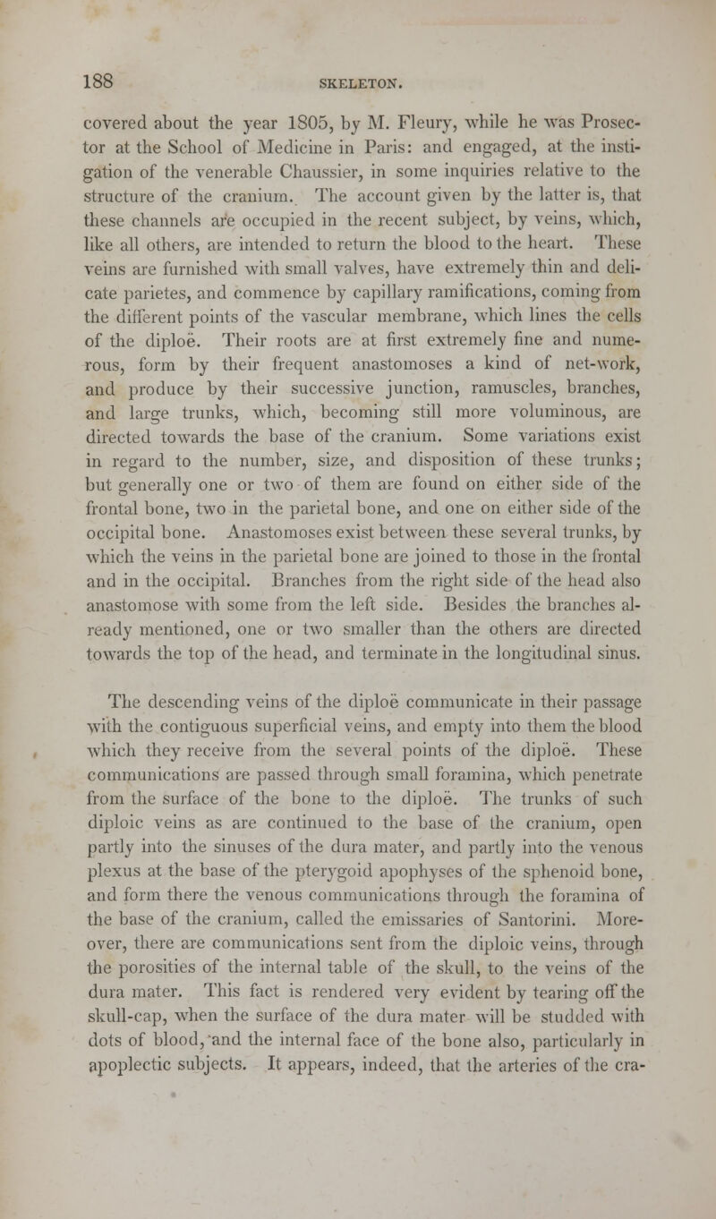 covered about the year 1805, by M. Fleury, while he was Prosec- tor at the School of Medicine in Paris: and engaged, at the insti- gation of the venerable Chaussier, in some inquiries relative to the structure of the cranium. The account given by the latter is, that these channels are occupied in the recent subject, by veins, which, like all others, are intended to return the blood to the heart. These veins are furnished with small valves, have extremely thin and deli- cate parietes, and commence by capillary ramifications, coming from the different points of the vascular membrane, which lines the cells of the diploe. Their roots are at first extremely fine and nume- rous, form by their frequent anastomoses a kind of net-work, and produce by their successive junction, ramuscles, branches, and large trunks, which, becoming still more voluminous, are directed towards the base of the cranium. Some variations exist in regard to the number, size, and disposition of these trunks; but generally one or two of them are found on either side of the frontal bone, two in the parietal bone, and one on either side of the occipital bone. Anastomoses exist between these several trunks, by which the veins in the parietal bone are joined to those in the frontal and in the occipital. Branches from the right side of the head also anastomose with some from the left side. Besides the branches al- ready mentioned, one or two smaller than the others are directed towards the top of the head, and terminate in the longitudinal sinus. The descending veins of the diploe communicate in their passage with the contiguous superficial veins, and empty into them the blood which they receive from the several points of the diploe. These communications are passed through small foramina, which penetrate from the surface of the bone to the diploe. The trunks of such diploic veins as are continued to the base of the cranium, open partly into the sinuses of the dura mater, and partly into the venous plexus at the base of the pterygoid apophyses of the sphenoid bone, and form there the venous communications through the foramina of the base of the cranium, called the emissaries of Santorini. More- over, there are communications sent from the diploic veins, through the porosities of the internal table of the skull, to the veins of the dura mater. This fact is rendered very evident by tearing off the skull-cap, when the surface of the dura mater will be studded with dots of blood,'and the internal face of the bone also, particularly in apoplectic subjects. It appears, indeed, that the arteries of the era-