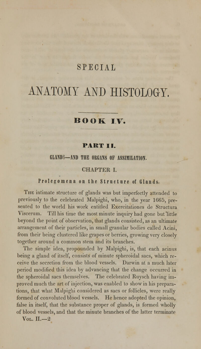 ANATOMY AND HISTOLOGY. BOOK IT. PART II. GLANDS—AND THE ORGANS OF ASSIMILATION. CHAPTER I. Prolegomena on the Structure of Glands. The intimate structure of glands was but imperfectly attended to previously to the celebrated Malpighi, who, in the year 1665, pre- sented to the world his work entitled Exercitationes de Structura Viscerum. Till his time the most minute inquiry had gone but little beyond the point of observation, that glands consisted, as an ultimate arrangement of their particles, in small granular bodies called Acini, from their being clustered like grapes or berries, growing very closely together around a common stem and its branches. The simple idea, propounded by Malpighi, is, that each acinus being a gland of itself, consists of minute spheroidal sacs, which re- ceive the secretion from the blood vessels. Darwin at a much later period modified this idea by advancing that the change occurred in the spheroidal sacs themselves. The celebrated Ruysch having im- proved much the art of injection, was enabled to show in his prepara- tions, that what Malpighi considered as sacs or follicles, were really formed of convoluted blood vessels. He hence adopted the opinion, false in itself, that the substance proper of glands, is formed wholly of blood vessels, and that the minute branches of the latter terminate Vol. II.—2