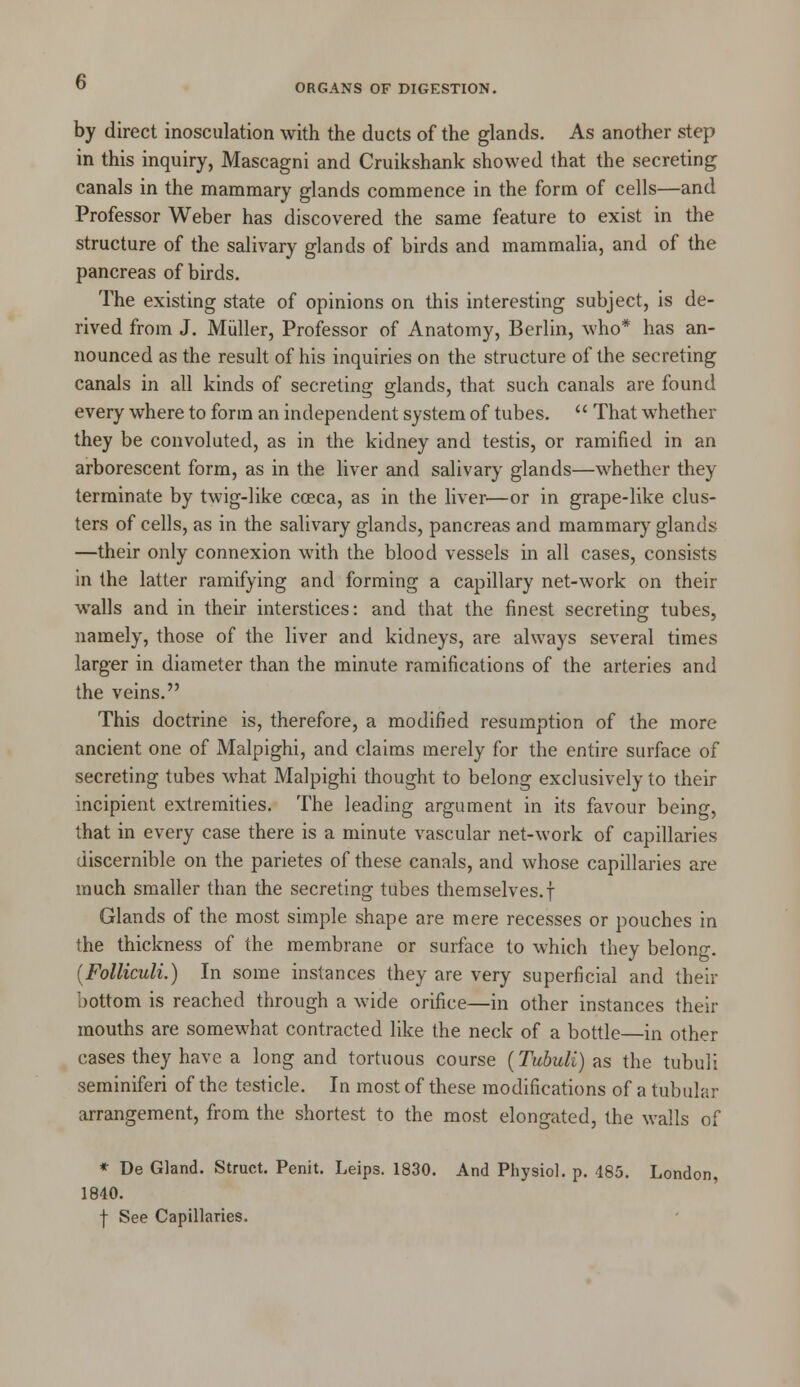 by direct inosculation with the ducts of the glands. As another step in this inquiry, Mascagni and Cruikshank showed that the secreting canals in the mammary glands commence in the form of cells—and Professor Weber has discovered the same feature to exist in the structure of the salivary glands of birds and mammalia, and of the pancreas of birds. The existing state of opinions on this interesting subject, is de- rived from J. Miiller, Professor of Anatomy, Berlin, who* has an- nounced as the result of his inquiries on the structure of the secreting canals in all kinds of secreting glands, that such canals are found every where to form an independent system of tubes. That whether they be convoluted, as in the kidney and testis, or ramified in an arborescent form, as in the liver and salivary glands—whether they terminate by twig-like coeca, as in the liver—or in grape-like clus- ters of cells, as in the salivary glands, pancreas and mammary glands —their only connexion with the blood vessels in all cases, consists in the latter ramifying and forming a capillary net-work on their walls and in their interstices: and that the finest secreting tubes, namely, those of the liver and kidneys, are always several times larger in diameter than the minute ramifications of the arteries and the veins. This doctrine is, therefore, a modified resumption of the more ancient one of Malpighi, and claims merely for the entire surface of secreting tubes what Malpighi thought to belong exclusively to their incipient extremities. The leading argument in its favour being, that in every case there is a minute vascular net-work of capillaries discernible on the parietes of these canals, and whose capillaries are much smaller than the secreting tubes themselves.f Glands of the most simple shape are mere recesses or pouches in the thickness of the membrane or surface to which they belong. (Folliculi.) In some instances they are very superficial and their bottom is reached through a wide orifice—in other instances their mouths are somewhat contracted like the neck of a bottle—in other cases they have a long and tortuous course (Tubuli) as the tubuli seminiferi of the testicle. In most of these modifications of a tubular arrangement, from the shortest to the most elongated, the walls of * De Gland. Struct. Penit. Leips. 1830. And Physiol, p. 185. London, 1840. f See Capillaries.