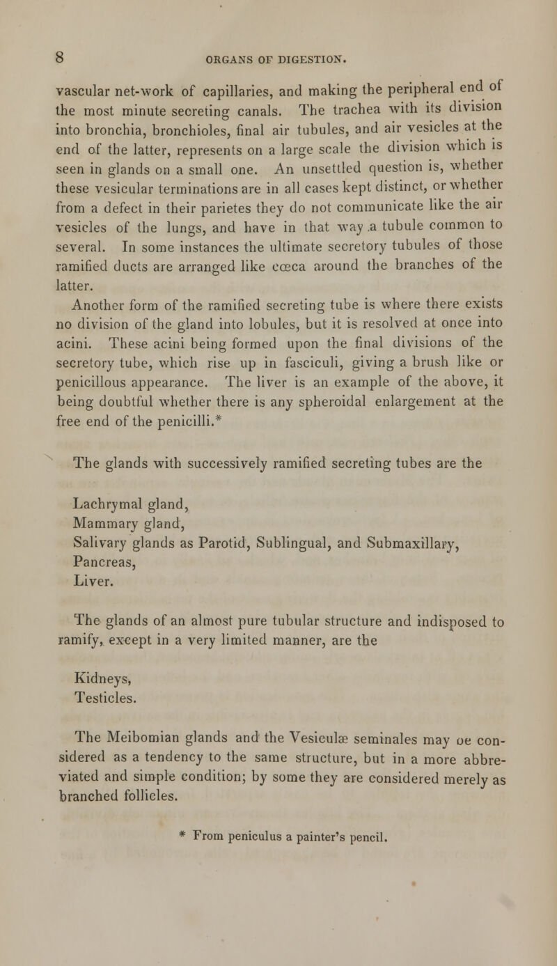 vascular net-work of capillaries, and making the peripheral end of the most minute secreting canals. The trachea with its division into bronchia, bronchioles, final air tubules, and air vesicles at the end of the latter, represents on a large scale the division which is seen in glands on a small one. An unsettled question is, whether these vesicular terminations are in all cases kept distinct, or whether from a defect in their parietes they do not communicate like the air vesicles of the lungs, and have in that way .a tubule common to several. In some instances the ultimate secretory tubules of those ramified ducts are arranged like cosca around the branches of the latter. Another form of the ramified secreting tube is where there exists no division of the gland into lobules, but it is resolved at once into acini. These acini being formed upon the final divisions of the secretory tube, which rise up in fasciculi, giving a brush like or penicillous appearance. The liver is an example of the above, it being doubtful whether there is any spheroidal enlargement at the free end of the penicilli.* The glands with successively ramified secreting tubes are the Lachrymal gland, Mammary gland, Salivary glands as Parotid, Sublingual, and Submaxillary, Pancreas, Liver. The glands of an almost pure tubular structure and indisposed to ramify, except in a very limited manner, are the Kidneys, Testicles. The Meibomian glands and the Vesiculse seminales may oe con- sidered as a tendency to the same structure, but in a more abbre- viated and simple condition; by some they are considered merely as branched follicles. * From peniculus a painter's pencil.