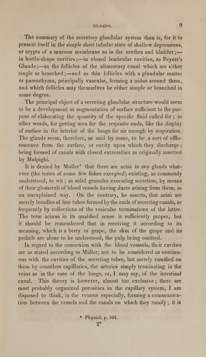 The summary of the secretory glandular system then is, for it to present itself in the simple short tubular state of shallow depressions, or crypts of a mucous membrane as in the urethra and bladder;— in bottle-shape cavities;—in closed lenticular cavities, as Peyers's Glands;—as the follicles of the alimentary canal which are either single or branched;—and as thin follicles with a glandular matter or parenchyma, principally vascular, forming a nidus around them, and which follicles may themselves be either simple or branched in some degree. The principal object of a secreting glandular structure would seem to be a development or augmentation of surface sufficient to the pur- pose of elaborating the quantity of the specific fluid called for ; in other words, for getting area for the requisite ends, like the display of surface in the interior of the lungs for air enough by respiration. The glands seem, therefore, as said by some, to be a sort of efflo- rescence from the surface, or cavity upon which they discharge ; being formed of canals with closed extremities as originally asserted by Malpighi. It is denied by Muller* that there are acini in any glands what- ever (the testes of some few fishes excepted) existing, as commonly understood, to wit; as solid granules executing secretion, by means of their glomeruli of blood vessels having ducts arising from them, in an unexplained way. On the. contrary, he asserts, that acini are merely bundles of fine tubes formed by the ends of secreting canals, or frequently by collections of the vesicular terminations of the latter. The term acinus in its qualified sense is sufficiently proper, but it should be remembered that in receiving it according to its meaning, which is a berry or grape, the skin of the grape and its pedicle are alone to be understood, the pulp being omitted. In regard to the connexion with the blood vesssels, their cavities are as stated according to Muller; not to be considered as continu- ous with the cavities of the secreting tubes, but merely ramified on them by countless capillaries, the arteries simply terminating in the veins as in the case of the lungs, or, I may say, of the intestinal canal. This theory is however, almost too exclusive ; there are most probably organized porosities in the capillary system, I am disposed to think, in the venous especially, forming a communica- tion between the vessels and the canals on which they ramify; it is * Physiol, p. 501. 2*