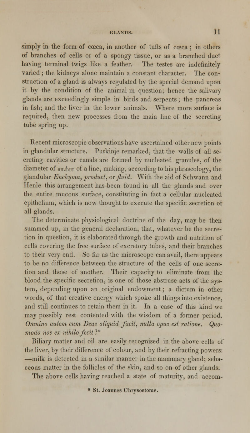 simply in the form of cceca, in another of tufts of coeca; in others of branches of cells or of a spongy tissue, or as a branched duct having terminal twigs like a feather. The testes are indefinitely varied; the kidneys alone maintain a constant character. The con- struction of a gland is always regulated by the special demand upon it by the condition of the animal in question; hence the salivary glands are exceedingly simple in birds and serpents; the pancreas in fish; and the liver in the lower animals. Where more surface is required, then new processes from the main line of the secreting tube spring up. Recent microscopic observations have ascertained other new points in glandular structure. Purkinje remarked, that the walls of all se- creting cavities or canals are formed by nucleated granules, of the diameter of m-hoX) of aline, making, according to his phraseology, the glandular Enchyma, product, or Jluid. With the aid of Schwann and Henle this arrangement has been found in all the glands and over the entire mucous surface, constituting in fact a cellular nucleated epithelium, which is now thought to execute the specific secretion ot all glands. The determinate physiological doctrine of the day, may be then summed up, in the general declaration, that, whatever be the secre- tion in question, it is elaborated through the growth and nutrition of cells covering the free surface of excretory tubes, and their branches to their very end. So far as the microscope can avail, there appears to be no difference between the structure of the cells of one secre- tion and those of another. Their capacity to eliminate from the blood the specific secretion, is one of those abstruse acts of the sys- tem, depending upon an original endowment; a dictum in other words, of that creative energy which spoke all things into existence, and still continues to retain them in it. In a case of this kind we may possibly rest contented with the wisdom of a former period. Omnino autem cum Deus oliquid facit, nulla opus est ratione. Quo- modo nos ex nihilo fecit?* Biliary matter and oil are easily recognised in the above cells of the liver, by their difference of colour, and by their refracting powers: —milk is detected in a similar manner in the mammary gland; seba- ceous matter in the follicles of the skin, and so on of other glands. The above cells having reached a state of maturity, and accom- * St. Joannes Chrysostome.