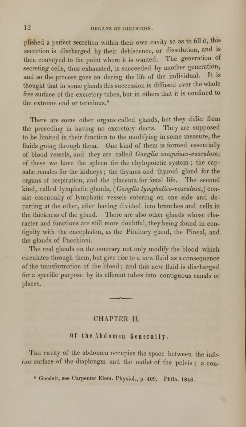 plished a perfect secretion within their own cavity so as to fill it, this secretion is discharged by their dehiscence, or dissolution, and is then conveyed to the point where it is wanted. The generation of secreting cells, thus exhausted, is succeeded by another generation, and so the process goes on during the life of the individual. It is thought that in some glands this succession is diffused over the whole free surface of the excretory tubes, but in others that it is confined to the extreme end or terminus.* There are some other organs called glands, but they differ from the preceding in having no excretory ducts. They are supposed to be limited in their function to the modifying in some measure, the fluids going through them. One kind of them is formed essentially of blood vessels, and they are called Ganglia sanguineo-vasculosa; of these we have the spleen for the chylopoietic system ; the cap- sular renales for the kidneys ; the thymus and thyroid gland for the organs of respiration, and the placenta for fcetal life. The second kind, called lymphatic glands, [Ganglia lymphatico-vasculosa,) con- sist essentially of lymphatic vessels entering on one side and de- parting at the other, after having divided into branches and cells in the thickness of the gland. There are also other glands whose cha- racter and functions are still more doubtful, they being found in con- tiguity with the encephalon, as the Pituitary gland, the Pineal, and the glands of Pacchioni. The real glands on the contrary not only modify the blood which circulates through them, but give rise to a new fluid as a consequence of the transformation of the blood; and this new fluid is discharged for a specific purpose by its efferent tubes into contiguous canals or places. CHAPTER II. Of the Abdomen Generally. The cavity of the abdomen occupies the space between ihe infe- rior surface of the diaphragm and the outlet of the pelvis ; a con- * Goodsir, see Carpenter Elem. Physiol., p. 409. Phila. 1846.