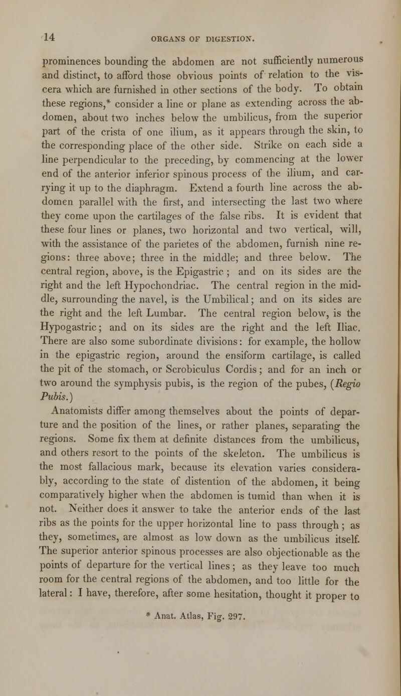 prominences bounding the abdomen are not sufficiently numerous and distinct, to afford those obvious points of relation to the vis- cera which are furnished in other sections of the body. To obtain these regions,* consider a line or plane as extending across the ab- domen, about two inches below the umbilicus, from the superior part of the crista of one ilium, as it appears through the skin, to the corresponding place of the other side. Strike on each side a line perpendicular to the preceding, by commencing at the lower end of the anterior inferior spinous process of the ilium, and car- rying it up to the diaphragm. Extend a fourth line across the ab- domen parallel with the first, and intersecting the last two where they come upon the cartilages of the false ribs. It is evident that these four lines or planes, two horizontal and two vertical, will, with the assistance of the parietes of the abdomen, furnish nine re- gions: three above; three in the middle; and three below. The central region, above, is the Epigastric ; and on its sides are the right and the left Hypochondriac. The central region in the mid- dle, surrounding the navel, is the Umbilical; and on its sides are the right and the left Lumbar. The central region below, is the Hypogastric; and on its sides are the right and the left Iliac. There are also some subordinate divisions: for example, the hollow in the epigastric region, around the ensiform cartilage, is called the pit of the stomach, or Scrobiculus Cordis; and for an inch or two around the symphysis pubis, is the region of the pubes, (Regio Pubis.) Anatomists differ among themselves about the points of depar- ture and the position of the lines, or rather planes, separating the regions. Some fix them at definite distances from the umbilicus, and others resort to the points of the skeleton. The umbilicus is the most fallacious mark, because its elevation varies considera- bly, according to the state of distention of the abdomen, it being comparatively higher when the abdomen is tumid than when it is not. Neither does it answer to take the anterior ends of the last ribs as the points for the upper horizontal line to pass through ; as they, sometimes, are almost as low down as the umbilicus itself. The superior anterior spinous processes are also objectionable as the points of departure for the vertical lines; as they leave too much room for the central regions of the abdomen, and too little for the lateral: I have, therefore, after some hesitation, thought it proper to