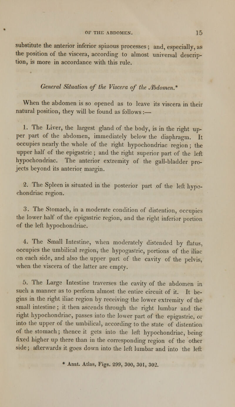 substitute the anterior inferior spinous processes ; and, especially, as the position of the viscera, according to almost universal descrip- tion, is more in accordance with this rule. General Situation of the Viscera of the Abdomen* When the abdomen is so opened as to leave its viscera in their natural position, they will be found as follows :— 1. The Liver, the largest gland of the body, is in the right up- per part of the abdomen, immediately below the diaphragm. It occupies nearly the whole of the right hypochondriac region; the upper half of the epigastric ; and the right superior part of the left hypochondriac. The anterior extremity of the gall-bladder pro- jects beyond its anterior margin. 2. The Spleen is situated in the posterior part .of the left hypo- chondriac region. 3. The Stomach, in a moderate condition of distention, occupies the lower half of the epigastric region, and the right inferior portion of the left hypochondriac. 4. The Small Intestine, when moderately distended by flatus, occupies the umbilical region, the hypogastric, portions of the iliac on each side, and also the upper part of the cavity of the pelvis, when the viscera of the latter are empty. 5. The Large Intestine traverses the cavity of the abdomen in such a manner as to perform almost the entire circuit of it. It be- gins in the right iliac region by receiving the lower extremity of the small intestine; it then ascends through the right lumbar and the right hypochondriac, passes into the lower part of the epigastric, or into the upper of the umbilical, according to the state of distention of the stomach; thence it gets into the left hypochondriac, being fixed higher up there than in the corresponding region of the other side; afterwards it goes down into the left lumbar and into the left * Anat. Atlas, Figs. 299, 300, 301, 302.
