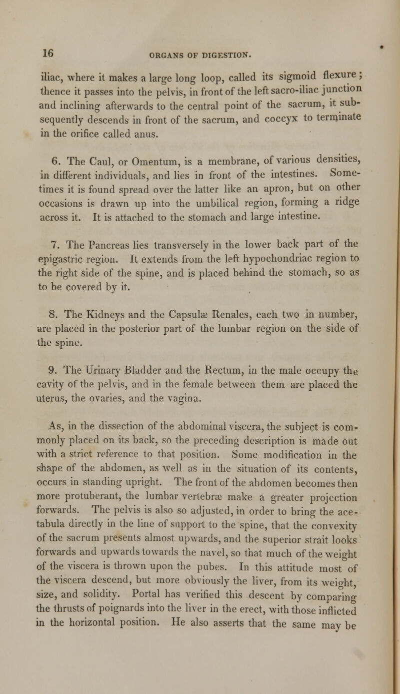 iliac, -where it makes a large long loop, called its sigmoid flexure ; thence it passes into the pelvis, in front of the left sacro-iliac junction and inclining afterwards to the central point of the sacrum, it sub- sequently descends in front of the sacrum, and coccyx to terminate in the orifice called anus. 6. The Caul, or Omentum, is a membrane, of various densities, in different individuals, and lies in front of the intestines. Some- times it is found spread over the latter like an apron, but on other occasions is drawn up into the umbilical region, forming a ridge across it. It is attached to the stomach and large intestine. 7. The Pancreas lies transversely in the lower back part of the epigastric region. It extends from the left hypochondriac region to the right side of the spine, and is placed behind the stomach, so as to be covered by it. 8. The Kidneys and the Capsulae Renales, each two in number, are placed in the posterior part of the lumbar region on the side of the spine. 9. The Urinary Bladder and the Rectum, in the male occupy the cavity of the pelvis, and in the female between them are placed the uterus, the ovaries, and the vagina. As, in the dissection of the abdominal viscera, the subject is com- monly placed on its back, so the preceding description is made out with a strict reference to that position. Some modification in the shape of the abdomen, as well as in the situation of its contents, occurs in standing upright. The front of the abdomen becomes then more protuberant, the lumbar vertebrae make a greater projection forwards. The pelvis is also so adjusted, in order to bring the ace- tabula directly in the line of support to the spine, that the convexity of the sacrum presents almost upwards, and the superior strait looks forwards and upwards towards the navel, so that much of the weight of the viscera is thrown upon the pubes. In this attitude most of the viscera descend, but more obviously the liver, from its weight size, and solidity. Portal has verified this descent by comparing the thrusts of poignards into the liver in the erect, with those inflicted in the horizontal position. He also asserts that the same may be
