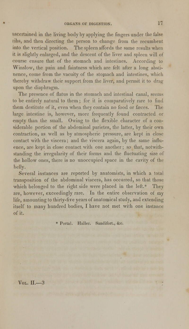 ascertained in the living body by applying the fingers under the false ribs, and then directing the person to change from the recumbent into the vertical position. The spleen affords the same results when it is slightly enlarged, and the descent of the liver and spleen will of course ensure that of the stomach and intestines. According to Winslow, the pain and faintness which are felt after a long absti- nence, come from the vacuity of the stomach and intestines, which thereby withdraw their support from the liver, and permit it to drag upon the diaphragm. The presence of flatus in the stomach and intestinal canal, seems to be entirely natural to them; for it is comparatively rare to find them destitute of it, even when they contain no food or faeces. The large intestine is, however, more frequently found contracted or empty than the small. Owing to the flexible character of a con- siderable portion of the abdominal parietes, the latter, by their own contraction, as well as by atmospheric pressure, are kept in close contact with the viscera; and the viscera again, by the same influ- ence, are kept in close contact with one another; so that, notwith- standing the irregularity of their forms and the fluctuating size of the hollow ones, there is no unoccupied space in the cavity of the belly. Several instances are reported by anatomists, in which a total transposition of the abdominal viscera, has occurred, so that those which belonged to the right side were placed in the left.* They are, however, exceedingly rare. In the entire observation of my life, amounting to thirty-five years of anatomical study, and extending itself to many hundred bodies, I have not met with one instance of it. * Portal. Haller. Sandifort., &c. Vol. II.—3