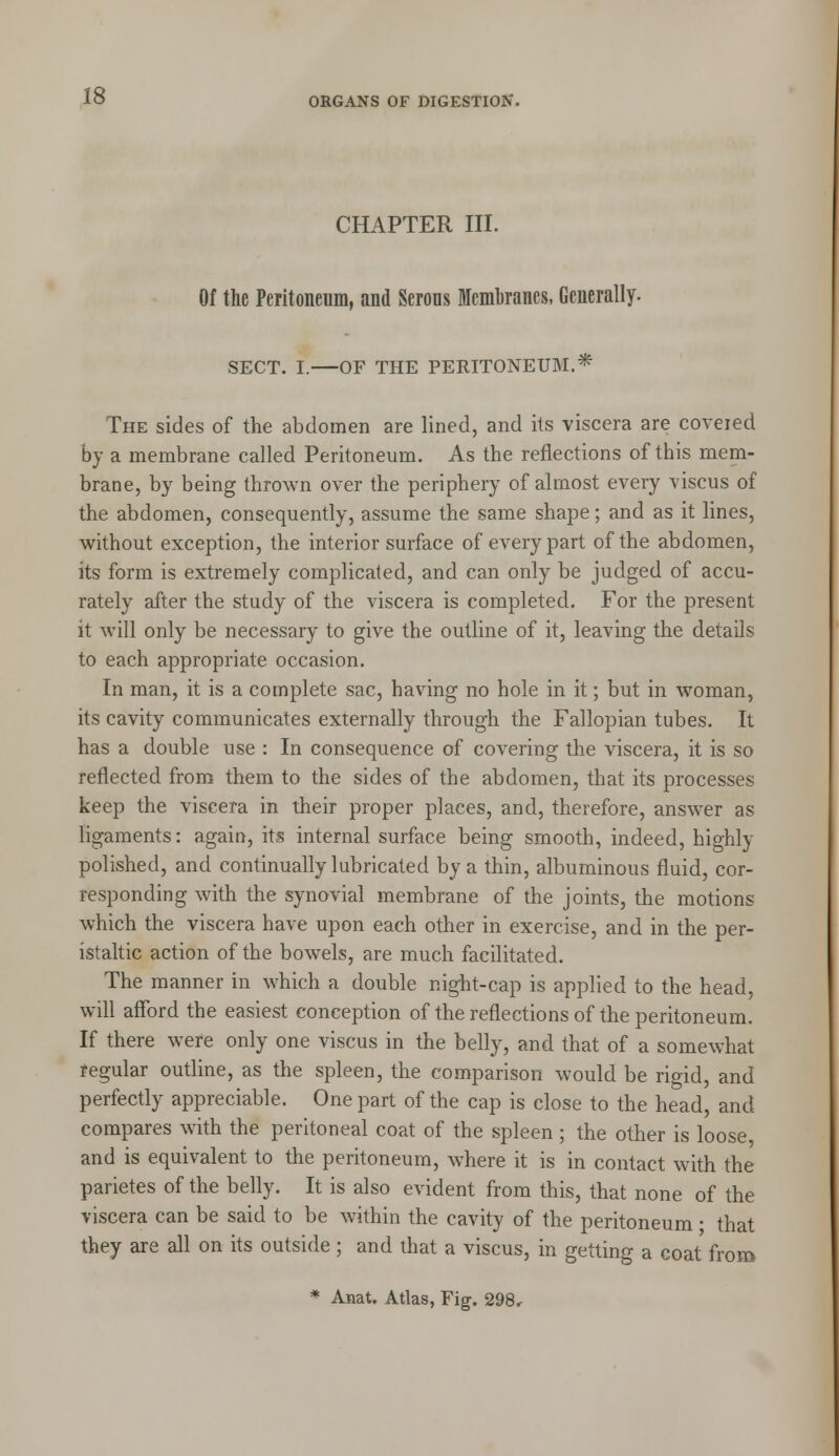 CHAPTER III. Of the Peritoneum, and Serous Membranes, Generally. SECT. I. OF THE PERITONEUM.* The sides of the abdomen are lined, and its viscera are covered by a membrane called Peritoneum. As the reflections of this mem- brane, by being thrown over the periphery of almost every viscus of the abdomen, consequently, assume the same shape; and as it lines, without exception, the interior surface of every part of the abdomen, its form is extremely complicated, and can only be judged of accu- rately after the study of the viscera is completed. For the present it will only be necessary to give the outline of it, leaving the details to each appropriate occasion. In man, it is a complete sac, having no hole in it; but in woman, its cavity communicates externally through the Fallopian tubes. It has a double use : In consequence of covering the viscera, it is so reflected from them to the sides of the abdomen, that its processes keep the viscera in their proper places, and, therefore, answer as ligaments: again, its internal surface being smooth, indeed, highly polished, and continually lubricated by a thin, albuminous fluid, cor- responding with the synovial membrane of the joints, the motions which the viscera have upon each other in exercise, and in the per- istaltic action of the bowels, are much facilitated. The manner in which a double night-cap is applied to the head, will afford the easiest conception of the reflections of the peritoneum. If there were only one viscus in the belly, and that of a somewhat regular outline, as the spleen, the comparison would be rigid, and perfectly appreciable. One part of the cap is close to the head, and compares with the peritoneal coat of the spleen ; the other is loose and is equivalent to the peritoneum, where it is in contact with the parietes of the belly. It is also evident from this, that none of the viscera can be said to be within the cavity of the peritoneum • that they are all on its outside; and that a viscus, in getting a coat from