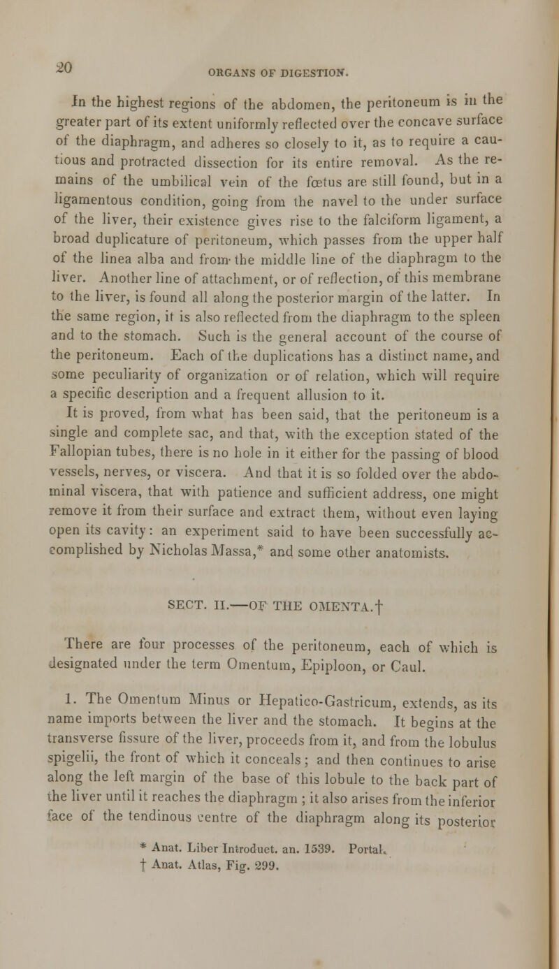 ORGANS OF DIGESTION. In the highest regions of (he abdomen, the peritoneum is in the greater part of its extent uniformly reflected over the concave surface of the diaphragm, and adheres so closely to it, as to require a cau- tious and protracted dissection for its entire removal. As the re- mains of the umbilical vein of the fcetus are still found, but in a ligamentous condition, going from the navel to the under surface of the liver, their existence gives rise to the falciform ligament, a broad duplicature of peritoneum, which passes from the upper half of the linea alba and from- the middle line of the diaphragm to the liver. Another line of attachment, or of reflection, of this membrane to the liver, is found all along the posterior margin of the latter. In the same region, it is also reflected from the diaphragm to the spleen and to the stomach. Such is the general account of the course of the peritoneum. Each of the duplications has a distinct name, and some peculiarity of organization or of relation, which will require a specific description and a frequent allusion to it. It is proved, from what has been said, that the peritoneum is a single and complete sac, and that, with the exception stated of the Fallopian tubes, there is no hole in it either for the passing of blood vessels, nerves, or viscera. And that it is so folded over the abdo- minal viscera, that with patience and sufficient address, one might remove it from their surface and extract them, without even laying open its cavity: an experiment said to have been successfully ac- complished by Nicholas Massa,* and some other anatomists. SECT. II. OF THE OMENTA, f There are four processes of the peritoneum, each of which is designated under the term Omentum, Epiploon, or Caul. 1. The Omentum Minus or Hepatico-Gastricum, extends, as its name imports between the liver and the stomach. It begins at the transverse fissure of the liver, proceeds from it, and from the lobulus spigelii, the front of which it conceals; and then continues to arise along the left margin of the base of this lobule to the back part of the liver until it reaches the diaphragm ; it also arises from the inferior face of the tendinous centre of the diaphragm along its posterior * Anat. Liber Introduct. an. 1539. Portal.