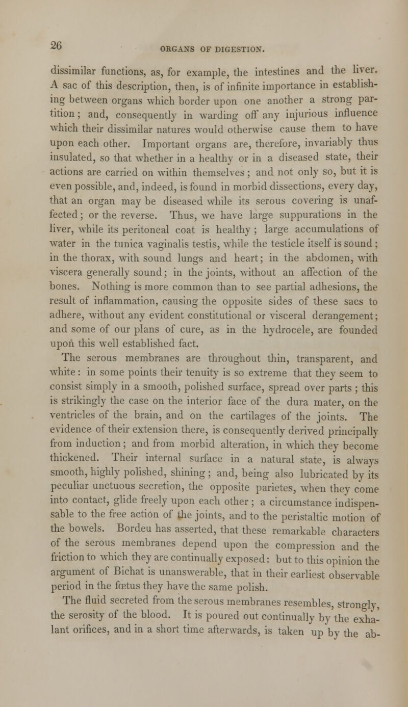 ORGANS OF DIGESTION. dissimilar functions, as, for example, the intestines and the liver. A sac of this description, then, is of infinite importance in establish- ing between organs which border upon one another a strong par- tition ; and, consequently in warding off any injurious influence which their dissimilar natures would otherwise cause them to have upon each other. Important organs are, therefore, invariably thus insulated, so that whether in a healthy or in a diseased state, their actions are carried on within themselves ; and not only so, but it is even possible, and, indeed, is found in morbid dissections, every day, that an organ may be diseased while its serous covering is unaf- fected ; or the reverse. Thus, we have large suppurations in the liver, while its peritoneal coat is healthy ; large accumulations of water in the tunica vaginalis testis, while the testicle itself is sound ; in the thorax, with sound lungs and heart; in the abdomen, with viscera generally sound; in the joints, without an affection of the bones. Nothing is more common than to see partial adhesions, the result of inflammation, causing the opposite sides of these sacs to adhere, without any evident constitutional or visceral derangement; and some of our plans of cure, as in the hydrocele, are founded upon this well established fact. The serous membranes are throughout thin, transparent, and white : in some points their tenuity is so extreme that they seem to consist simply in a smooth, polished surface, spread over parts ; this is strikingly the case on the interior face of the dura mater, on the ventricles of the brain, and on the cartilages of the joints. The evidence of their extension there, is consequently derived principally from induction; and from morbid alteration, in which they become thickened. Their internal surface in a natural state, is always smooth, highly polished, shining ; and, being also lubricated by its peculiar unctuous secretion, the opposite parietes, when they come into contact, glide freely upon each other ; a circumstance indispen- sable to the free action of the joints, and to the peristaltic motion of the bowels. Bordeu has asserted, that these remarkable characters of the serous membranes depend upon the compression and the friction to which they are continually exposed: but to this opinion the argument of Bichat is unanswerable, that in their earliest observable period in the fcetus they have the same polish. The fluid secreted from the serous membranes resembles, strongly, the serosity of the blood. It is poured out continually by the exha- lant orifices, and in a short time afterwards, is taken up by the ab-