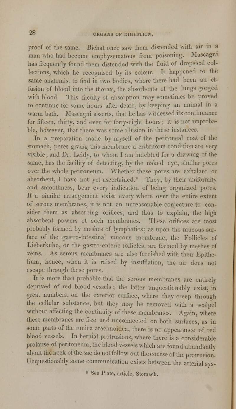 ORGANS OF DIGESTION. proof of the same. Bichat once saw them distended with air in a man who had become emphysematous from poisoning. Mascagni has frequently found them distended with the fluid of dropsical col- lections, which he recognised by its colour. It happened to the same anatomist to find in two bodies, where there had been an ef- fusion of blood into the thorax, the absorbents of the lungs gorged with blood. This faculty of absorption may sometimes be proved to continue for some hours after death, by keeping an animal in a warm bath. Mascagni asserts, that he has witnessed its continuance for fifteen, thirty, and even for forty-eight hours; it is not improba- ble, however, that there was some illusion in these instances. In a preparation made by myself of the peritoneal coat of the stomach, pores giving this membrane a cribriform condition are very visible; and Dr. Leidy, to whom I am indebted for a drawing of the same, has the facility of detecting, by the naked eye, similar pores over the whole peritoneum. Whether these pores are exhalant or absorbent, I have not yet ascertained.* They, by their uniformity and smoothness, bear every indication of being organized pores. If a similar arrangement exist every where over the entire extent of serous membranes, it is not an unreasonable conjecture to con- sider them as absorbing orifices, and thus to explain, the high absorbent powers of such membranes. These orifices are most probably formed by meshes of lymphatics; as upon the mucous sur- face of the gastro-intestinal mucous membrane, the Follicles of Lieberkuhn, or the gastro-enteric follicles, are formed by meshes of veins. As serous membranes are also furnished with their Epithe- lium, hence, when it is raised by insufflation, the air does not escape through these pores. It is more than probable that the serous membranes are entirely deprived of red blood vessels ; the latter unquestionably exist, in great numbers, on the exterior surface, where they creep through the cellular substance, but they may be removed with a scalpel without affecting the continuity of these membranes. Again, where these membranes are free and unconnected on both surfaces, as in some parts of the tunica arachnoidea, there is no appearance of red blood vessels. In hernial protrusions, where there is a considerable prolapse of peritoneum, the blood vessels which are found abundantly about the neck of the sac do not follow out the course of the protrusion. Unquestionably some communication exists between the arterial sys- * See Plate, article, Stomach.