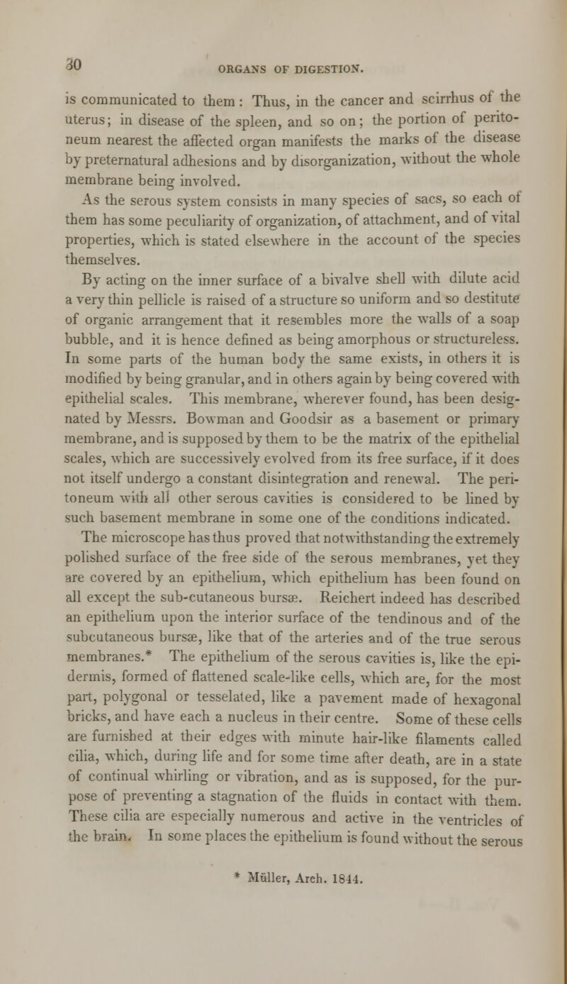 m ORGANS OF DIGESTION. is communicated to them : Thus, in the cancer and scirrhus of the uterus; in disease of the spleen, and so on; the portion of perito- neum nearest the affected organ manifests the marks of the disease by preternatural adhesions and by disorganization, without the whole membrane being involved. As the serous system consists in many species of sacs, so each of them has some peculiarity of organization, of attachment, and of vital properties, which is stated elsewhere in the account of the species themselves. By acting on the inner surface of a bivalve shell with dilute acid a very thin pellicle is raised of a structure so uniform and so destitute of organic arrangement that it resembles more the walls of a soap bubble, and it is hence defined as being amorphous or structureless. In some parts of the human body the same exists, in others it is modified by being granular, and in others again by being covered with epithelial scales. This membrane, wherever found, has been desig- nated by Messrs. Bowman and Goodsir as a basement or primary membrane, and is supposed by them to be the matrix of the epithelial scales, which are successively evolved from its free surface, if it does not itself undergo a constant disintegration and renewal. The peri- toneum with all other serous cavities is considered to be lined by such basement membrane in some one of the conditions indicated. The microscope has thus proved that notwithstanding the extremely polished surface of the free side of the serous membranes, yet they are covered by an epithelium, which epithelium has been found on all except the sub-cutaneous bursee. Reichert indeed has described an epithelium upon the interior surface of the tendinous and of the subcutaneous bursee, like that of the arteries and of the true serous membranes.* The epithelium of the serous cavities is, like the epi- dermis, formed of flattened scale-like cells, which are, for the most part, polygonal or tesselated, like a pavement made of hexagonal bricks, and have each a nucleus in their centre. Some of these cells are furnished at their edges with minute hair-like filaments called cilia, which, during life and for some time after death, are in a state of continual whirling or vibration, and as is supposed, for the pur- pose of preventing a stagnation of the fluids in contact with them. These cilia are especially numerous and active in the ventricles of the brain. In some places the epithelium is found without the serous * Muller, Arch. 1814.