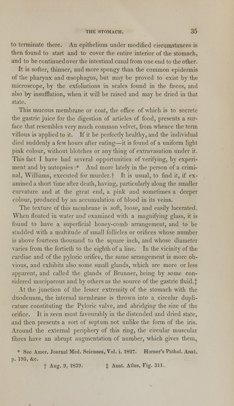 to terminate there. An epithelium under modified circumstances is then found to start and to cover the entire interior of the stomach, and to be continued over the intestinal canal from one end to the other. It is softer, thinner, and more spongy than the common epidermis of the pharynx and oesophagus, but may be proved to exist by the microscope, by the exfoliations in scales found in the faeces, and also by insufflation, when it will be raised and may be dried in that state. This mucous membrane or coat, the office of which is to secrete the gastric juice for the digestion of articles of food, presents a sur- face that resembles very much common velvet, from whence the term villous is applied to it. If it be perfectly healthy, and the individual died suddenly a few hours after eating—it is found of a uniform light pink colour, without blotches or anything of extravasation under it. This fact I have had several opportunities of verifying, by experi- ment and by autopsies :* And more lately in the person of a crimi- nal, Williams, executed for murder.f It is usual, to find it, if ex- amined a short time after death, having, particularly along the smaller curvature and at the great end, a pink and sometimes a deeper colour, produced by an accumulation of blood in its veins. The texture of this membrane is soft, loose, and easily lacerated. When floated, in water and' examined with a magnifying glass, it is found to have a superficial honey-comb arrangement, and to be studded with a multitude of small follicles or orifices whose number is above fourteen thousand to the square inch, and whose diameter varies from the fortieth to the eighth of a line. In the vicinity of the cardiac and of the pyloric orifice, the same arrangement is more ob- vious, and exhibits also some small glands, which are more or less apparent, and called the glands of Brunner, being by some con- sidered muciparous and by others as the source of the gastric fluid.:]: At the junction of the lesser extremity of the stomach with the duodenum, the internal membrane is thrown into a circular dupli- cature constituting the Pyloric valve, and abridging the size of the orifice. It is seen most favourably in the distended and dried state, and then presents a sort of septum not unlike the form of the iris. Around the external periphery of this ring, the circular muscular fibres have an abrupt augmentation of number, which gives them, * See Amer. Journal Med. Sciences,. Vol. i. 1827. Horner's Pathol. Anat„. p. 195, &c. f Aug. 9, 1839. % Anat. Atlas, Fig. 311..