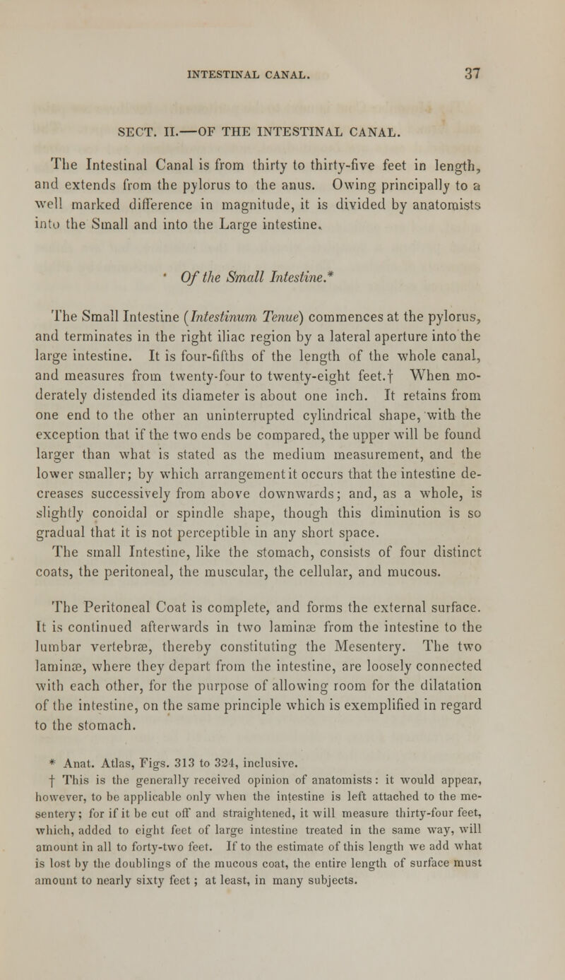 SECT. II.—OF THE INTESTINAL CANAL. The Intestinal Canal is from thirty to thirty-five feet in length, and extends from the pylorus to the anus. Owing principally to a well marked difference in magnitude, it is divided by anatomists into the Small and into the Large intestine. ' Of the Small Intestine* The Small Intestine [Tntestinum Tenue) commences at the pylorus, and terminates in the right iliac region by a lateral aperture into the large intestine. It is four-fifths of the length of the whole canal, and measures from twenty-four to twenty-eight feet.f When mo- derately distended its diameter is about one inch. It retains from one end to the other an uninterrupted cylindrical shape, with the exception that if the two ends be compared, the upper will be found larger than what is stated as the medium measurement, and the lower smaller; by which arrangement it occurs that the intestine de- creases successively from above downwards; and, as a whole, is slightly conoidal or spindle shape, though this diminution is so gradual that it is not perceptible in any short space. The small Intestine, like the stomach, consists of four distinct coats, the peritoneal, the muscular, the cellular, and mucous. The Peritoneal Coat is complete, and forms the external surface. It is continued afterwards in two laminae from the intestine to the lumbar vertebras, thereby constituting the Mesentery. The two laminee, where they depart from the intestine, are loosely connected with each other, for the purpose of allowing room for the dilatation of the intestine, on the same principle which is exemplified in regard to the stomach. * Anat. Atlas, Figs. 313 to 324, inclusive. f This is the generally received opinion of anatomists: it would appear, however, to be applicable only when the intestine is left attached to the me- sentery; for if it be cut off and straightened, it will measure thirty-four feet, which, added to eight feet of large intestine treated in the same way, will amount in all to forty-two feet. If to the estimate of this length we add what is lost by the doublings of the mucous coat, the entire length of surface must amount to nearly sixty feet; at least, in many subjects.