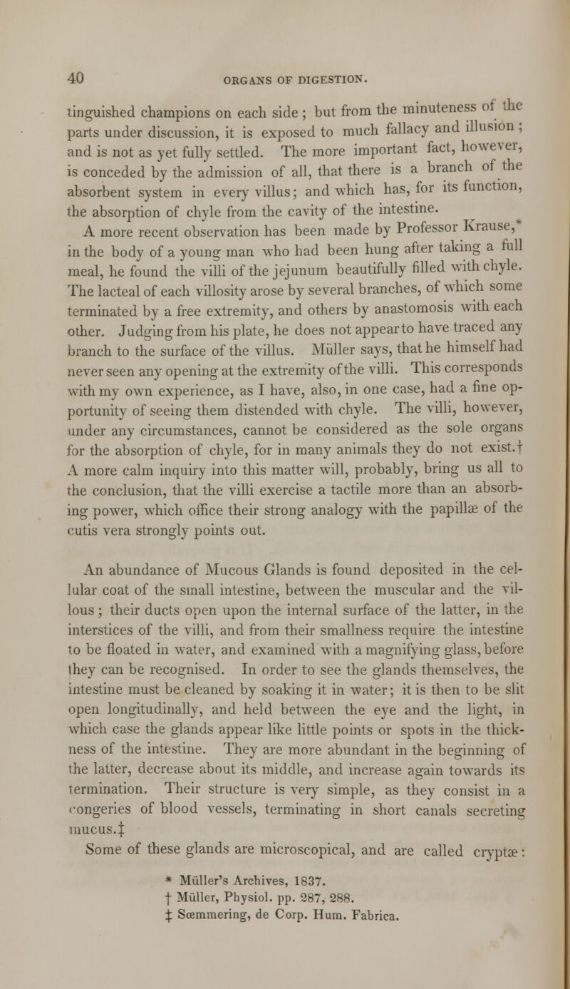 tinguished champions on each side ; but from the minuteness of the parts under discussion, it is exposed to much fallacy and illusion ; and is not as yet fully settled. The more important fact, however, is conceded by the admission of all, that there is a branch of the absorbent system in every villus; and which has, for its function, the absorption of chyle from the cavity of the intestine. A more recent observation has been made by Professor Krause,* in the body of a young man who had been hung after taking a full meal, he found the villi of the jejunum beautifully filled with chyle. The lacteal of each villosity arose by several branches, of which some terminated by a free extremity, and others by anastomosis with each other. Judging from his plate, he does not appearto have traced any branch to the surface of the villus. Muller says, that he himself had never seen any opening at the extremity of the villi. This corresponds with my own experience, as I have, also, in one case, had a fine op- portunity of seeing them distended with chyle. The villi, however, under any circumstances, cannot be considered as the sole organs for the absorption of chyle, for in many animals they do not exist.f A more calm inquiry into this matter will, probably, bring us all to the conclusion, that the villi exercise a tactile more than an absorb- ing power, which office their strong analogy with the papilla? of the cutis vera strongly points out. An abundance of Mucous Glands is found deposited in the cel- lular coat of the small intestine, between the muscular and the vil- lous ; their ducts open upon the internal surface of the latter, in the interstices of the villi, and from their smallness require the intestine to be floated in water, and examined with a magnifying glass, before they can be recognised. In order to see the glands themselves, the intestine must be cleaned by soaking it in water; it is then to be slit open longitudinally, and held between the eye and the light, in which case the glands appear like little points or spots in the thick- ness of the intestine. They are more abundant in the beginning of the latter, decrease about its middle, and increase again towards its termination. Their structure is very simple, as they consist in a congeries of blood vessels, terminating in short canals secreting mucus.I Some of these glands are microscopical, and are called cryptse: * Miiller's Archives, 1837. f Muller, Physiol, pp. 287, 288. £ Soemmering, de Corp. Hum. Fabrica.