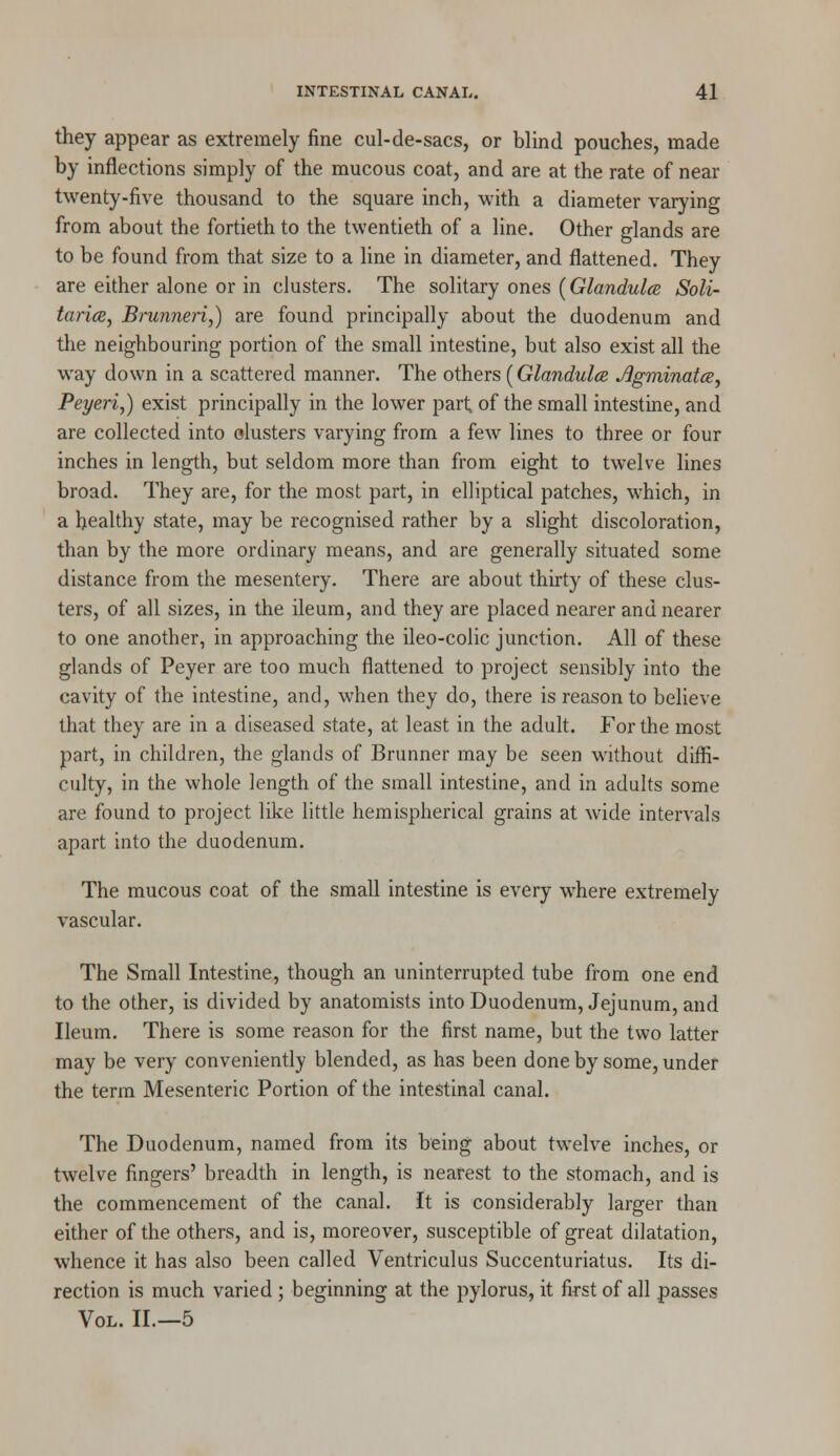 they appear as extremely fine cul-de-sacs, or blind pouches, made by inflections simply of the mucous coat, and are at the rate of near twenty-five thousand to the square inch, with a diameter varying from about the fortieth to the twentieth of a line. Other glands are to be found from that size to a line in diameter, and flattened. They are either alone or in clusters. The solitary ones (Glandules Soli- taries, Brunneri,) are found principally about the duodenum and the neighbouring portion of the small intestine, but also exist all the way down in a scattered manner. The others (Glandules Jigminatcs, Peyeriy) exist principally in the lower part of the small intestine, and are collected into clusters varying from a few lines to three or four inches in length, but seldom more than from eight to twelve lines broad. They are, for the most part, in elliptical patches, which, in a healthy state, may be recognised rather by a slight discoloration, than by the more ordinary means, and are generally situated some distance from the mesentery. There are about thirty of these clus- ters, of all sizes, in the ileum, and they are placed nearer and nearer to one another, in approaching the ileo-colic junction. All of these glands of Peyer are too much flattened to project sensibly into the cavity of the intestine, and, when they do, there is reason to believe that they are in a diseased state, at least in the adult. For the most part, in children, the glands of Brunner may be seen without diffi- culty, in the whole length of the small intestine, and in adults some are found to project like little hemispherical grains at wide intervals apart into the duodenum. The mucous coat of the small intestine is every where extremely vascular. The Small Intestine, though an uninterrupted tube from one end to the other, is divided by anatomists into Duodenum, Jejunum, and Ileum. There is some reason for the first name, but the two latter may be very conveniently blended, as has been done by some, under the term Mesenteric Portion of the intestinal canal. The Duodenum, named from its being about twelve inches, or twelve fingers' breadth in length, is nearest to the stomach, and is the commencement of the canal. It is considerably larger than either of the others, and is, moreover, susceptible of great dilatation, whence it has also been called Ventriculus Succenturiatus. Its di- rection is much varied ; beginning at the pylorus, it first of all passes Vol. II.—5