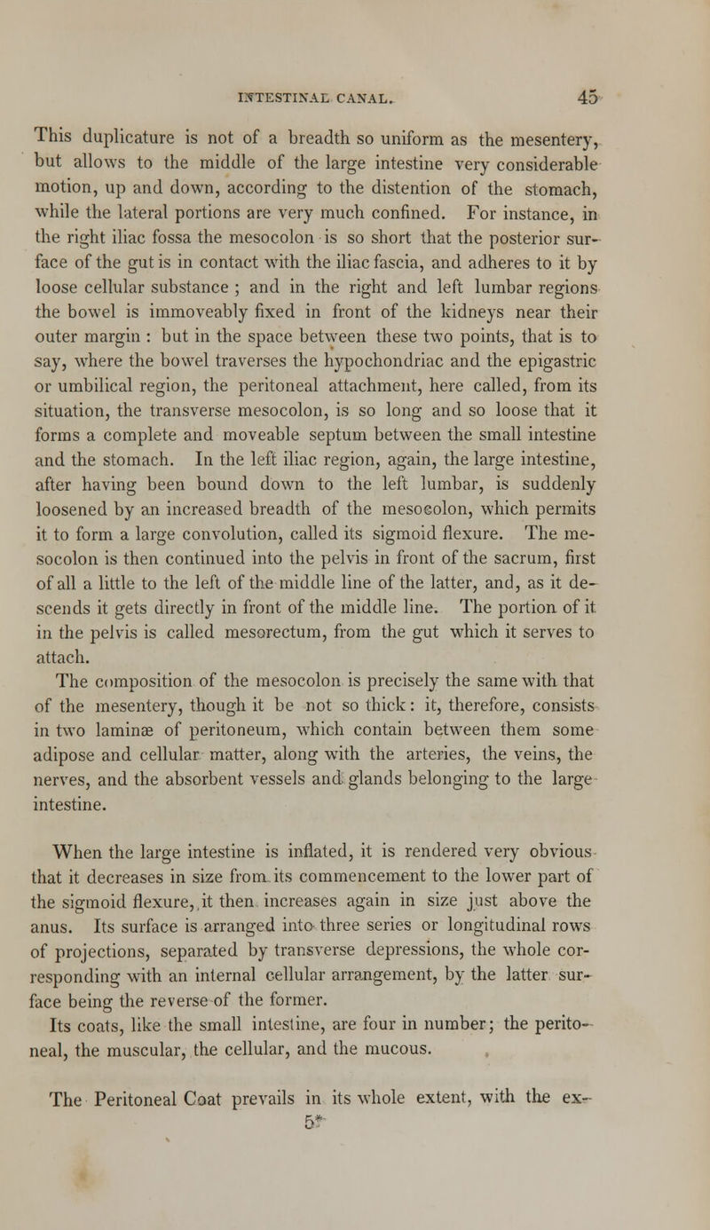 This duplicature is not of a breadth so uniform as the mesentery, but allows to the middle of the large intestine very considerable motion, up and down, according to the distention of the stomach, while the lateral portions are very much confined. For instance, in the right iliac fossa the mesocolon is so short that the posterior sur- face of the gut is in contact with the iliac fascia, and adheres to it by loose cellular substance ; and in the right and left lumbar regions the bowel is immoveably fixed in front of the kidneys near their outer margin : but in the space between these two points, that is to say, wThere the bowel traverses the hypochondriac and the epigastric or umbilical region, the peritoneal attachment, here called, from its situation, the transverse mesocolon, is so long and so loose that it forms a complete and moveable septum between the small intestine and the stomach. In the left iliac region, again, the large intestine, after having been bound down to the left lumbar, is suddenly loosened by an increased breadth of the mesocolon, which permits it to form a large convolution, called its sigmoid flexure. The me- socolon is then continued into the pelvis in front of the sacrum, first of all a little to the left of the middle line of the latter, and, as it de- scends it gets directly in front of the middle line. The portion of it in the pelvis is called mesorectum, from the gut which it serves to attach. The composition of the mesocolon is precisely the same with that of the mesentery, though it be not so thick: it, therefore, consists in two laminae of peritoneum, which contain between them some adipose and cellular matter, along with the arteries, the veins, the nerves, and the absorbent vessels and glands belonging to the large intestine. When the large intestine is inflated, it is rendered very obvious that it decreases in size from, its commencement to the lower part of the sigmoid flexure,,it then increases again in size just above the anus. Its surface is arranged into three series or longitudinal rows of projections, separated by transverse depressions, the whole cor- responding with an internal cellular arrangement, by the latter sur- face being the reverse of the former. Its coats, like the small intestine, are four in number; the perito- neal, the muscular,.the cellular, and the mucous. The Peritoneal Coat prevails in its whole extent, with the ex- 5?-