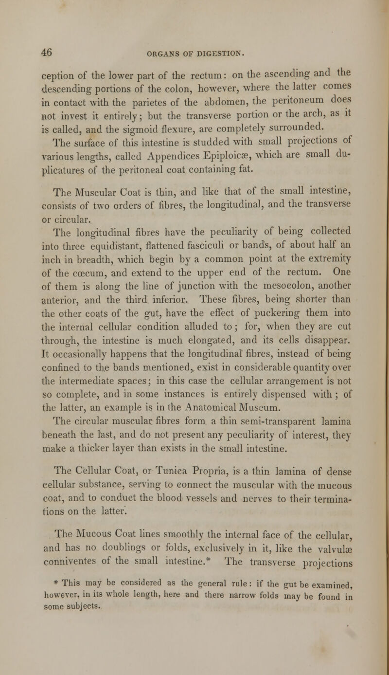ception of the lower part of the rectum: on the ascending and the descending portions of the colon, however, where the latter comes in contact with the parietes of the abdomen, the peritoneum does not invest it entirely; but the transverse portion or the arch, as it is called, and the sigmoid flexure, are completely surrounded. The surface of this intestine is studded with small projections of various lengths, called Appendices Epiploicse, which are small du- plicatures of the peritoneal coat containing fat. The Muscular Coat is thin, and like that of the small intestine, consists of two orders of fibres, the longitudinal, and the transverse or circular. The longitudinal fibres have the peculiarity of being collected into three equidistant, flattened fasciculi or bands, of about half an inch in breadth, which begin by a common point at the extremity of the ccecum, and extend to the upper end of the rectum. One of them is along the line of junction with the mesocolon, another anterior, and the third inferior. These fibres, being shorter than the other coats of the gut, have the effect of puckering them into the internal cellular condition alluded to; for, when they are cut through, the intestine is much elongated, and its cells disappear. It occasionally happens that the longitudinal fibres, instead of being confined to the bands mentioned,, exist in considerable quantity over the intermediate spaces; in this case the cellular arrangement is not so complete, and in some instances is entirely dispensed with ; of the latter, an example is in the Anatomical Museum. The circular muscular fibres form a thin semi-transparent lamina beneath the last, and do not present any peculiarity of interest, they make a thicker layer than exists in the small intestine. The Cellular Coat, or Tunica Propria, is a thin lamina of dense cellular substance, serving to connect the muscular with the mucous coat, and to conduct the blood vessels and nerves to their termina- tions on the latter. The Mucous Coat lines smoothly the internal face of the cellular, and has no doublings or folds, exclusively in it, like the valvulae conniventes of the small intestine.* The transverse projections * This may be considered as the general rule: if the gut be examined, however, in its whole length, here and there narrow folds may be found in some subjects..