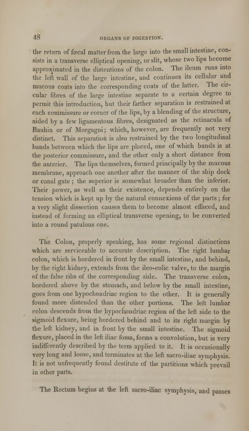 the return of fcecal matter from the large into the small intestine, con- sists in a transverse elliptical opening, or slit, whose two lips become approximated in the distentions of the colon. The ileum runs into the left wall of the large intestine, and continues its cellular and mucous coats into the corresponding coats of the latter. The cir- cular fibres of the large intestine separate to a certain degree to permit this introduction, but their farther separation is restrained at each commissure or corner of the lips, by a blending of the structure, aided by a few ligamentous fibres, designated as the retinacula of Bauhin or of Morgagni; which, however, are frequently not very distinct. This separation is also restrained by the two longitudinal bands between which the lips are placed, one of which bands is at the posterior commissure, and the other only a short distance from the anterior. The lips themselves, formed principally by the mucous membrane, approach one another after the manner of the ship dock or canal gate ; the superior is somewhat broader than the inferior. Their power, as well as their existence, depends entirely on the tension which is kept up by the natural connexions of the parts; for a very slight dissection causes them to become almost effaced, and instead of forming an elliptical transverse opening, to be converted into a round patulous one. The Colon, properly speaking, has some regional distinctions which are serviceable to accurate description. The right lumbar colon, which is bordered in front by the small intestine, and behind, by the right kidney, extends from the ileo-colic valve, to the margin of the false ribs of the corresponding side. The transverse colon, bordered above by the stomach, and below by the small intestine, goes from one hypochondriac region to the other. It is generally found more distended than the other portions. The left lumbar colon descends from the hypochondriac region of the left side to the sigmoid flexure, being bordered behind and to its right margin by the left kidney, and in front by the small intestine. The sigmoid flexure, placed in the left iliac fossa, forms a convolution, but is very indifferently described by the term applied to it. It is occasionally very long and loose, and terminates at the left sacro-iliac symphysis. It is not unfrequently found destitute of the partitions which prevail in other parts. The Rectum begins at the left sacro-iliac symphysis, and passes