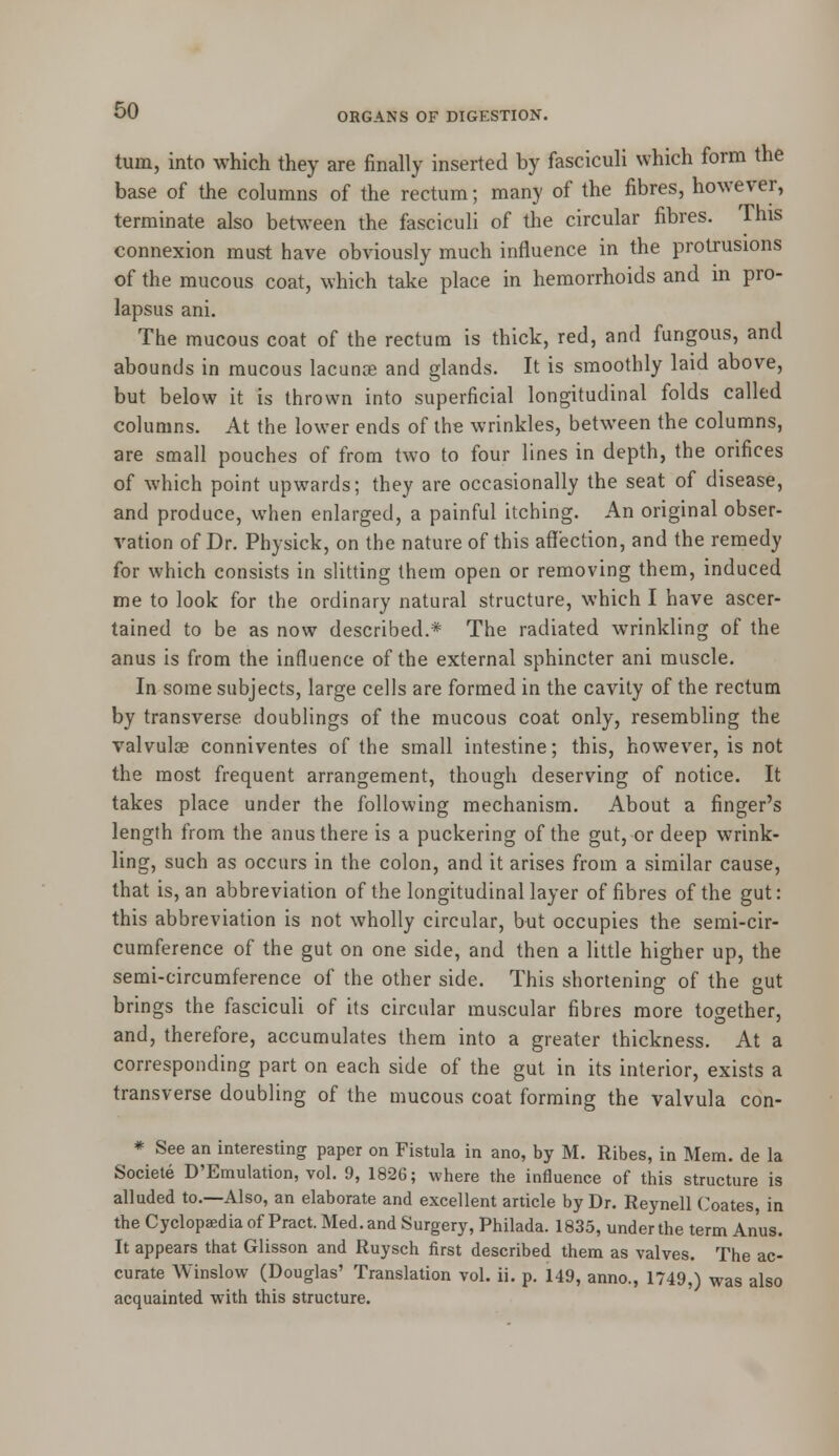 turn, into which they are finally inserted by fasciculi which form the base of the columns of the rectum; many of the fibres, however, terminate also between the fasciculi of the circular fibres. This connexion must have obviously much influence in the protrusions of the mucous coat, which take place in hemorrhoids and in pro- lapsus ani. The mucous coat of the rectum is thick, red, and fungous, and abounds in raucous lacunae and glands. It is smoothly laid above, but below it is thrown into superficial longitudinal folds called columns. At the lower ends of the wrinkles, between the columns, are small pouches of from two to four lines in depth, the orifices of which point upwards; they are occasionally the seat of disease, and produce, when enlarged, a painful itching. An original obser- vation of Dr. Physick, on the nature of this affection, and the remedy for which consists in slitting them open or removing them, induced me to look for the ordinary natural structure, which I have ascer- tained to be as now described.* The radiated wrinkling of the anus is from the influence of the external sphincter ani muscle. In some subjects, large cells are formed in the cavity of the rectum by transverse doublings of the mucous coat only, resembling the valvula? conniventes of the small intestine; this, however, is not the most frequent arrangement, though deserving of notice. It takes place under the following mechanism. About a finger's length from the anus there is a puckering of the gut, or deep wrink- ling, such as occurs in the colon, and it arises from a similar cause, that is, an abbreviation of the longitudinal layer of fibres of the gut: this abbreviation is not wholly circular, but occupies the semi-cir- cumference of the gut on one side, and then a little higher up, the semi-circumference of the other side. This shortening of the gut brings the fasciculi of its circular muscular fibres more together, and, therefore, accumulates them into a greater thickness. At a corresponding part on each side of the gut in its interior, exists a transverse doubling of the mucous coat forming the valvula con- * See an interesting paper on Fistula in ano, by M. Ribes, in Mem. de la Societe D'Emulation, vol. 9, 1826; where the influence of this structure is alluded to.—Also, an elaborate and excellent article by Dr. Reynell Coates, in the Cyclopaedia of Pract. Med. and Surgery, Philada. 1835, under the term Anus. It appears that Glisson and Ruysch first described them as valves. The ac- curate Winslow (Douglas' Translation vol. ii. p. 149, anno., 1749,) was also acquainted with this structure.