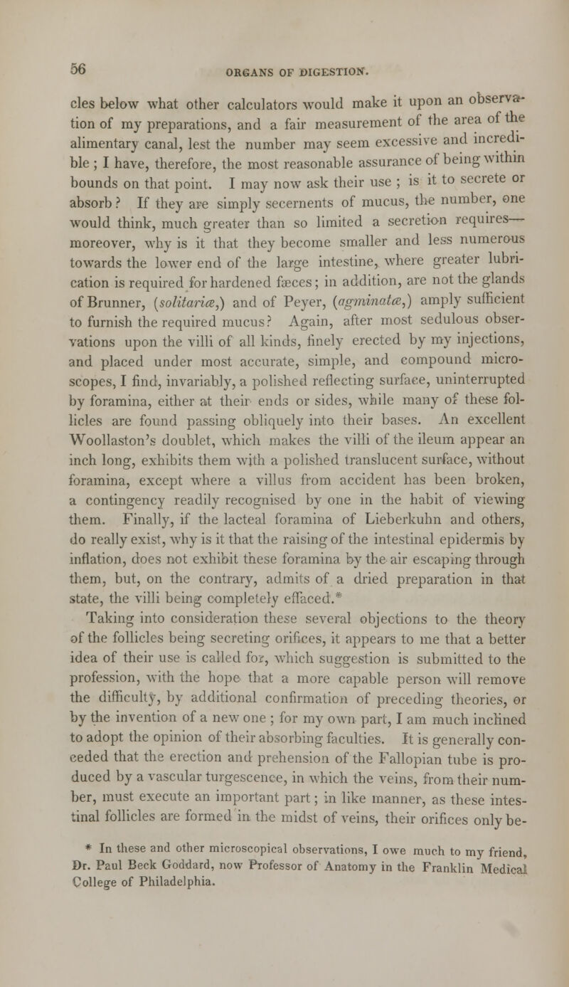 cles below what other calculators would make it upon an observa- tion of my preparations, and a fair measurement of the area of the alimentary canal, lest the number may seem excessive and incredi- ble ; I have, therefore, the most reasonable assurance of being within bounds on that point. I may now ask their use ; is it to secrete or absorb ? If they are simply secernents of mucus, the number, one would think, much greater than so limited a secretion requires— moreover, why is it that they become smaller and less numerous towards the lower end of the large intestine, where greater lubri- cation is required for hardened faeces; in addition, are not the glands ofBrunner, (solitarice,) and of Peyer, (agminata,) amply sufficient to furnish the required mucus? Again, after most sedulous obser- vations upon the villi of all kinds, finely erected by my injections, and placed under most accurate, simple, and compound micro- scopes, I find, invariably, a polished reflecting surface, uninterrupted by foramina, either at their ends or sides, while many of these fol- licles are found passing obliquely into their bases. An excellent Woollaston's doublet, which makes the villi of the ileum appear an inch long, exhibits them with a polished translucent surface, without foramina, except where a villus from accident has been broken, a contingency readily recognised by one in the habit of viewing them. Finally, if the lacteal foramina of Lieberkuhn and others, do really exist, why is it that the raising of the intestinal epidermis by inflation, does not exhibit these foramina by the air escaping through them, but, on the contrary, admits of a dried preparation in that state, the villi being completely effaced.* Taking into consideration these several objections to the theory of the follicles being secreting orifices, it appears to me that a better idea of their use is called for, which suggestion is submitted to the profession, with the hope that a more capable person will remove the difficulty, by additional confirmation of preceding theories, or by the invention of a new one ; for my own part, I am much inclined to adopt the opinion of their absorbing faculties. It is generally con- ceded that the erection and prehension of the Fallopian tube is pro- duced by a vascular turgescence, in which the veins, from their num- ber, must execute an important part; in like manner, as these intes- tinal follicles are formed in the midst of veins, their orifices only be- * In these and other microscopical observations, I owe much to my friend, Dr. Paul Beck Goddard, now Professor of Anatomy in the Franklin Medical College of Philadelphia.