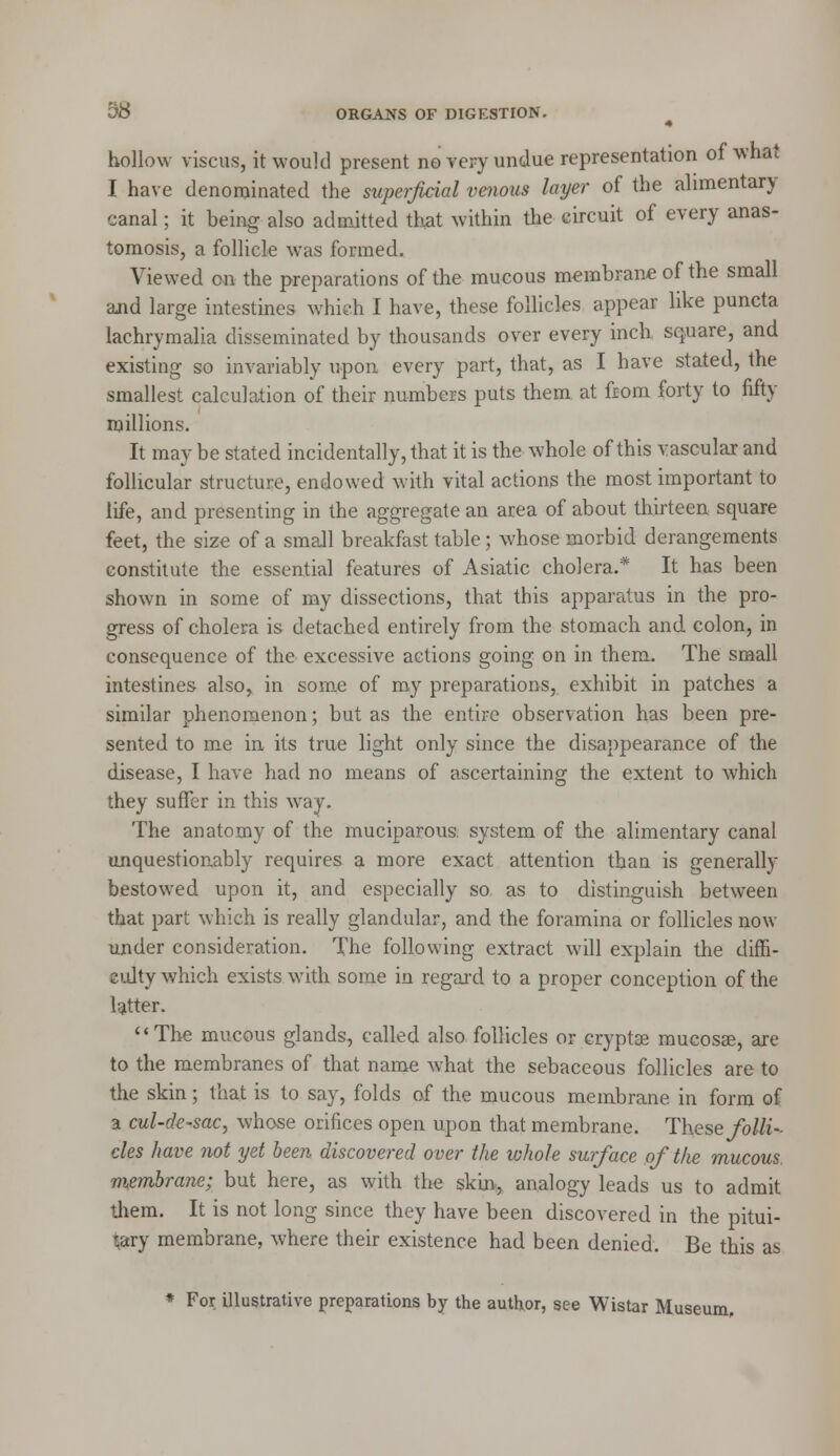 hollow viscus, it would present no very undue representation of what I have denominated the superficial venous layer of the ahmentary canal; it being also admitted that within the circuit of every anas- tomosis, a follicle was formed. Viewed on the preparations of the mucous membrane of the small and large intestines which I have, these follicles appear like puncta lachrymalia disseminated by thousands over every inch square, and existing so invariably upon every part, that, as I have stated, the smallest calculation of their numbers puts them at from forty to fifty millions. It may be stated incidentally, that it is the whole of this vascular and follicular structure, endowed with vital actions the most important to life, and presenting in the aggregate an area of about thirteen square feet, the size of a small breakfast table; whose morbid derangements constitute the essential features of Asiatic cholera.* It has been shown in some of my dissections, that this apparatus in the pro- gress of cholera is detached entirely from the stomach and colon, in consequence of the excessive actions going on in them. The small intestines also, in some of my preparations, exhibit in patches a similar phenomenon; but as the entire observation has been pre- sented to me in its true light only since the disappearance of the disease, I have had no means of ascertaining the extent to which they suffer in this way. The anatomy of the muciparous, system of the alimentary canal unquestionably requires a more exact attention than is generally bestowed upon it, and especially so as to distinguish between that part which is really glandular, and the foramina or follicles now under consideration. The following extract will explain the diffi- culty which exists with some in regard to a proper conception of the latter. The mucous glands, called also follicles or cryptse mucosae, are to the membranes of that name what the sebaceous follicles are to the skin; that is to say, folds of the mucous membrane in form of a cul-de-sac, whose orifices open upon that membrane. These folli- cles have not yet been discovered over the whole surface of the mucous membrane; but here, as with the skin, analogy leads us to admit them. It is not long since they have been discovered in the pitui- tary membrane, where their existence had been denied. Be this as * For illustrative preparations by the author, see Wistar Museum,