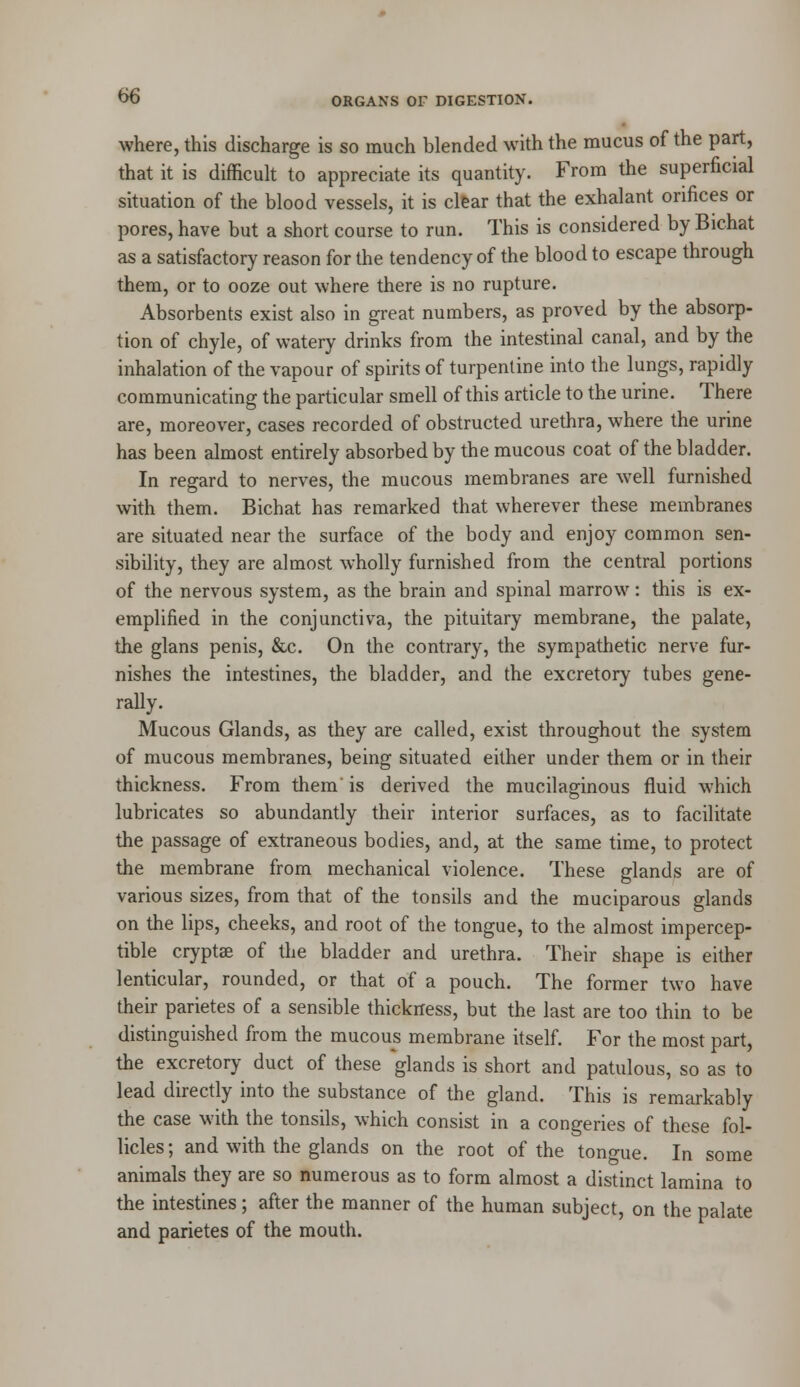 where, this discharge is so much blended with the mucus of the part, that it is difficult to appreciate its quantity. From the superficial situation of the blood vessels, it is clear that the exhalant orifices or pores, have but a short course to run. This is considered by Bichat as a satisfactory reason for the tendency of the blood to escape through them, or to ooze out where there is no rupture. Absorbents exist also in great numbers, as proved by the absorp- tion of chyle, of watery drinks from the intestinal canal, and by the inhalation of the vapour of spirits of turpentine into the lungs, rapidly communicating the particular smell of this article to the urine. There are, moreover, cases recorded of obstructed urethra, where the urine has been almost entirely absorbed by the mucous coat of the bladder. In regard to nerves, the mucous membranes are well furnished with them. Bichat has remarked that wherever these membranes are situated near the surface of the body and enjoy common sen- sibility, they are almost wholly furnished from the central portions of the nervous system, as the brain and spinal marrow: this is ex- emplified in the conjunctiva, the pituitary membrane, the palate, the glans penis, &c. On the contrary, the sympathetic nerve fur- nishes the intestines, the bladder, and the excretory tubes gene- rally. Mucous Glands, as they are called, exist throughout the system of mucous membranes, being situated either under them or in their thickness. From them is derived the mucilaginous fluid which lubricates so abundantly their interior surfaces, as to facilitate the passage of extraneous bodies, and, at the same time, to protect the membrane from mechanical violence. These glands are of various sizes, from that of the tonsils and the muciparous glands on the lips, cheeks, and root of the tongue, to the almost impercep- tible cryptae of the bladder and urethra. Their shape is either lenticular, rounded, or that of a pouch. The former two have their parietes of a sensible thickness, but the last are too thin to be distinguished from the mucous membrane itself. For the most part, the excretory duct of these glands is short and patulous, so as to lead directly into the substance of the gland. This is remarkably the case with the tonsils, which consist in a congeries of these fol- licles; and with the glands on the root of the tono-ue. In some animals they are so numerous as to form almost a distinct lamina to the intestines; after the manner of the human subject, on the palate and parietes of the mouth.