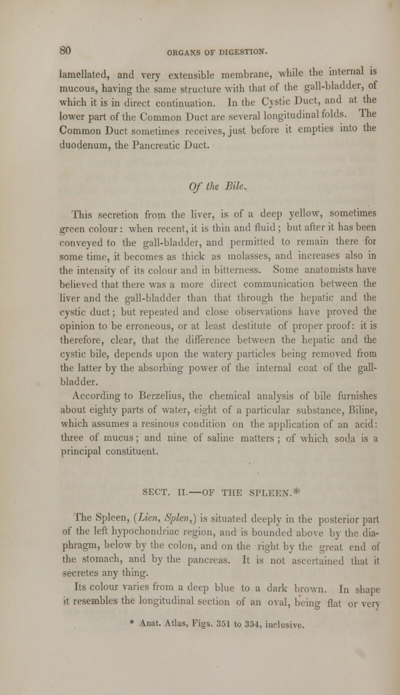 lamellated, and very extensible membrane, while the internal is mucous, having the same structure with that of the gall-bladder, of which it is in direct continuation. In the Cystic Duct, and at the lower part of the Common Duct are several longitudinal folds. The Common Duct sometimes receives, just before it empties into the duodenum, the Pancreatic Duct. Of the Bile, This secretion from the liver, is of a deep yellow, sometimes green colour : when recent, it is thin and fluid; but after it has been conveyed to the gall-bladder, and permitted to remain there for some time, it becomes as thick as molasses, and increases also in the intensity of its colour and in bitterness. Some anatomists have believed that there was a more direct communication between the liver and the gall-bladder than that through the hepatic and the cystic duct; but repeated and close observations have proved the opinion to be erroneous, or at least destitute of proper proof: it is therefore, clear, that the difference between the hepatic and the cystic bile, depends upon the watery particles being removed from the latter by the absorbing power of the internal coat of the gall- bladder. According to Berzelius, the chemical analysis of bile furnishes about eighty parts of water, eight of a particular substance, Biline, which assumes a resinous condition on the application of an acid: three of mucus; and nine of saline matters ; of which soda is a principal constituent. SECT. II.—OF THE SPLEEN.* The Spleen, {Lien, Splen,) is situated deeply in the posterior part of the left hypochondriac region, and is bounded above by the dia- phragm, below by the colon, and on the right by the great end of the stomach, and by the pancreas. It is not ascertained that it secretes any thing. Its colour varies from a deep bine to a dark brown. In shape it resembles the longitudinal section of an oval, being flat or very * Anat. Atlas, Figs. 351 to 334, inclusive.