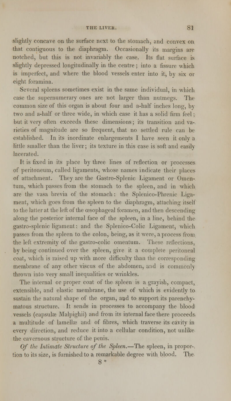 slightly concave on the surface next to the stomach, and convex on that contiguous to the diaphragm. Occasionally its margins are notched, but this is not invariably the case. Its flat surface is slightly depressed longitudinally in the centre; into a fissure which is imperfect, and where the blood vessels enter into it, by six or eight foramina. Several spleens sometimes exist in the same individual, in which case the supernumerary ones are not larger than nutmegs. The common size of this organ is about four and a-half inches long, by two and a-half or three wide, in which case it has a solid firm feel; but it very often exceeds these dimensions; its transition and va- rieties of magnitude are so frequent, that no settled rule can be established. In its inordinate enlargements I have seen it only a little smaller than the liver; its texture in this case is soft and easily lacerated. It is fixed in its place by three lines of reflection or processes of peritoneum, called ligaments, whose names indicate their places of attachment. They are the Gastro-Splenic Ligament or Omen- tum, which passes from the stomach to the spleen, and in which are the vasa brevia of the stomach: the Splenico-Phrenic Liga- ment, which goes from the spleen to the diaphragm, attaching itself to the latter at the left of the oesophageal foramen, and then descending along the posterior internal face of the spleen, in a line, behind the gastro-splenic ligament: and the Splenico-Colic Ligament, which passes from the spleen to the colon, being, as it were, a process iron! the left extremity of the gastro-colic omentum. These reflections, by being continued over the spleen, give it a complete peritoneal coat, which is raised up wTith more difficulty than the corresponding membrane of any other vise us of the abdomen, and is commonly thrown into very small inequalities or wrinkles. The internal or proper coat of the spleen is a grayish, compact, extensible, and elastic membrane, the use of which is evidently to sustain the natural shape of the organ, and to support its parenchy- matous structure. It sends in processes to accompany the blood vessels (capsular Malpighii) and from its internal face there proceeds- a multitude of lamella? and of fibres, which traverse its cavity in every direction, and reduce it into a cellular condition, not unlike the cavernous structure of the penis. Of the Intimate Structure of the Spleen.—The spleen, in propor- tion to its size, is furnished to a remarkable degree with blood. The