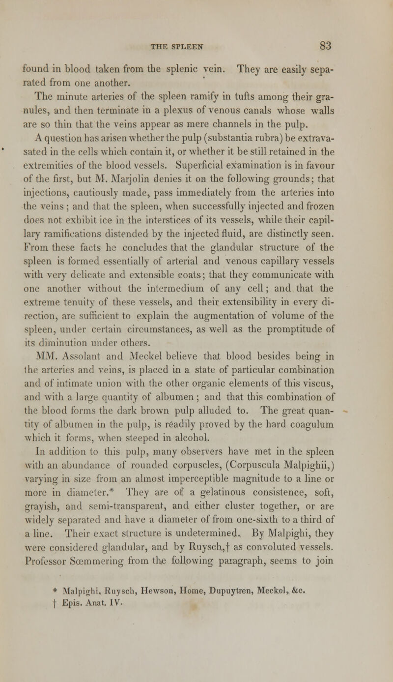 found in blood taken from the splenic vein. They are easily sepa- rated from one another. The minute arteries of the spleen ramify in tufts among their gra- nules, and then terminate in a plexus of venous canals whose walls are so thin that the veins appear as mere channels in the pulp. A question has arisen whether the pulp (substantia rubra) be extrava- sated in the cells which contain it, or whether it be still retained in the extremities of the blood vessels. Superficial examination is in favour of the first, but M. Marjolin denies it on the following grounds; that injections, cautiously made, pass immediately from the arteries into the veins ; and that the spleen, when successfully injected and frozen does not exhibit ice in the interstices of its vessels, while their capil- lary ramifications distended by the injected fluid, are distinctly seen. From these facts he concludes that the glandular structure of the spleen is formed essentially of arterial and venous capillary vessels with very delicate and extensible coats; that they communicate with one another without the intermedium of any cell; and that the extreme tenuity of these vessels, and their extensibility in every di- rection, are sufficient to explain the augmentation of volume of the spleen, under certain circumstances, as well as the promptitude of its diminution under others. MM. Assolant and Meckel believe that blood besides being in the arteries and veins, is placed in a state of particular combination and of intimate union with the other organic elements of this viscus, and with a large quantity of albumen; and that this combination of the blood forms the dark brown pulp alluded to. The great quan- tity of albumen in the pulp, is readily proved by the hard coagulum which it forms, when steeped in alcohol. In addition to this pulp, many observers have met in the spleen with an abundance of rounded corpuscles, (Corpuscula Malpighii,) varying in size from an almost imperceptible magnitude to a line or more in diameter.* They are of a gelatinous consistence, soft, grayish, and semi-transparent, and either cluster together, or are widely separated and have a diameter of from one-sixth to a third of a line. Their exact structure is undetermined. By Malpighi, they were considered glandular, and by Ruysch,,f as convoluted vessels. Professor Soemmering from th,e following paragraph, seems to join * Malpighi, Ruysch, Hewson, Home, Dupuytren, Meckel,, &c. f Epis. Anat. IV.