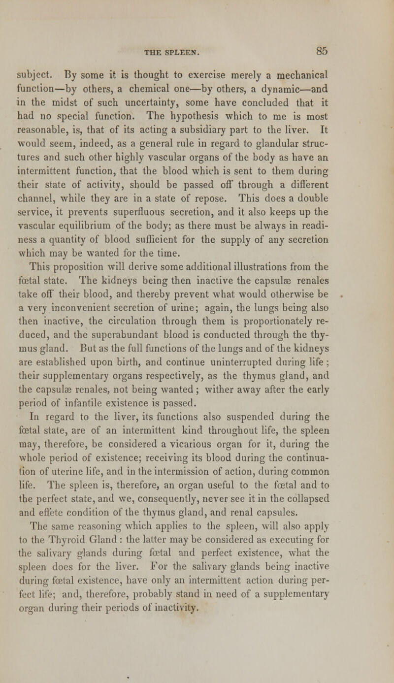 subject. By some it is thought to exercise merely a mechanical function—by others, a chemical one—by others, a dynamic—and in the midst of such uncertainty, some have concluded that it had no special function. The hypothesis which to me is most reasonable, is, that of its acting a subsidiary part to the liver. It would seem, indeed, as a general rule in regard to glandular struc- tures and such other highly vascular organs of the body as have an intermittent function, that the blood which is sent to them during their state of activity, should be passed off through a different channel, while they are in a state of repose. This does a double service, it prevents superfluous secretion, and it also keeps up the vascular equilibrium of the body; as there must be always in readi- ness a quantity of blood sufficient for the supply of any secretion which may be wanted for the time. This proposition will derive some additional illustrations from the foetal state. The kidneys being then inactive the capsulae renales take off' their blood, and thereby prevent what would otherwise be a very inconvenient secretion of urine; again, the lungs being also then inactive, the circulation through them is proportionately re- duced, and the superabundant blood is conducted through the thy- mus gland. But as the full functions of the. lungs and of the kidneys are established upon birth, and continue uninterrupted during life ; their supplementary organs respectively, as the thymus gland, and the capsulae renales, not being wanted; wither away after the early period of infantile existence is passed. In regard to the liver, its functions also suspended during the foetal state, are of an intermittent kind throughout life, the spleen may, therefore, be considered a vicarious organ for it, during the whole period of existence; receiving its blood during the continua- tion of uterine life, and in the intermission of action, during common life. The spleen is, therefore, an organ useful to the foetal and to the perfect state, and we, consequently, never see it in the collapsed and effete condition of the thymus gland, and renal capsules. The same reasoning which applies to the spleen, will also apply to the Thyroid Gland : the latter may be considered as executing for the salivary glands during foetal and perfect existence, what the spleen does for the liver. For the salivary glands being inactive during foetal existence, have only an intermittent action during per- fect life; and, therefore, probably stand in need of a supplementary organ during their periods of inactivity.