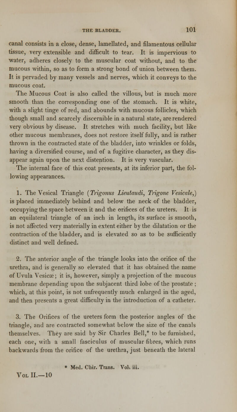 canal consists in a close, dense, lamellated, and filamentous cellular tissue, very extensible and difficult to tear. It is impervious to water, adheres closely to the muscular coat without, and to the mucous within, so as to form a strong bond of union between them. It is pervaded by many vessels and nerves, which it conveys to the mucous coat. The Mucous Coat is also called the villous, but is much more smooth than the corresponding one of the stomach. It is white, with a slight tinge of red, and abounds with mucous follicles, which though small and scarcely discernible in a natural state, are rendered very obvious by disease. It stretches with much facility, but like other mucous membranes, does not restore itself fully, and is rather thrown in the contracted state of the bladder, into wrinkles or folds, having a diversified course, and of a fugitive character, as they dis- appear again upon the next distention. It is very vascular. The internal face of this coat presents, at its inferior part, the fol- lowing appearances. 1. The Vesical Triangle (Trigonus Lieutaudi, Trigone Vesicale,) is placed immediately behind and below the neck of the bladder, occupying the space between it and the orifices of the ureters. It is an equilateral triangle of an inch in length, its surface is smooth, is not affected very materially in extent either by the dilatation or the contraction of the bladder, and is elevated so as to be sufficiently distinct and well defined. 2. The anterior angle of the triangle looks into the orifice of the urethra, and is generally so elevated that it has obtained the name of Uvula Vesicae; it is, however, simply a projection of the mucous membrane depending upon the subjacent third lobe of the prostate ; which, at this point, is not unfrequently much enlarged in the aged, and then presents a great difficulty in the introduction of a catheter. 3. The Orifices of the ureters form the posterior angles of the triangle, and are contracted somewhat below the size of the canals themselves. They are said by Sir Charles Bell,* to be furnished, each one, with a small fasciculus of muscular fibres, which runs backwards from the orifice of the urethra, just beneath the lateral * Med. Chir. Trans. Vol-, iii. Vol II.—10