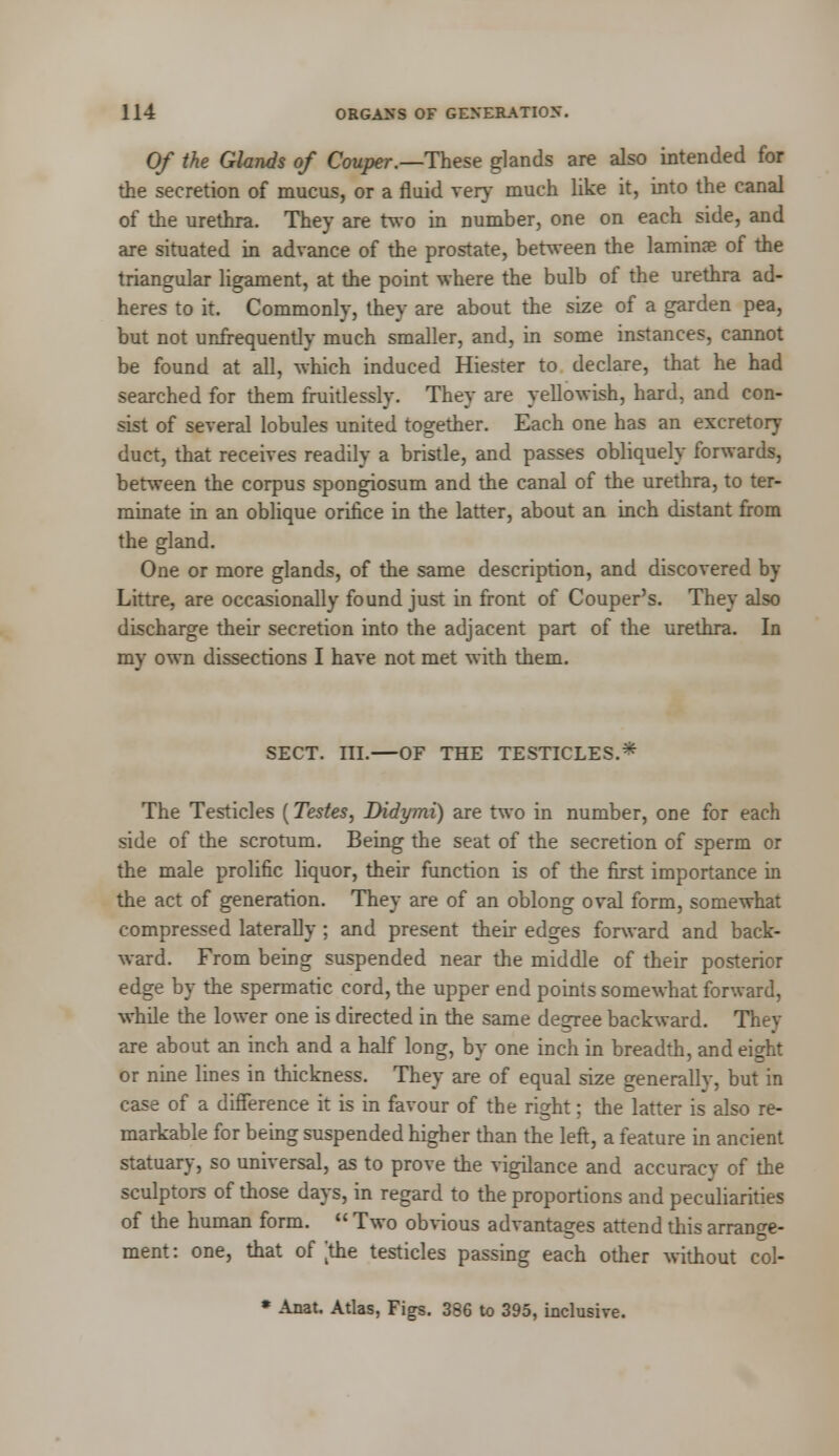 Of the Glands of Couper.—These glands are also intended for the secretion of mucus, or a fluid very much like it, into the canal of the urethra. They are two in number, one on each side, and are situated in advance of the prostate, between the lamina? of the triangular ligament, at the point where the bulb of the urethra ad- heres to it. Commonly, they are about the size of a garden pea, but not unfrequently much smaller, and, in some instances, cannot be found at all, which induced Hiester to declare, that he had searched for them fruitlessly. They are yellowish, hard, and con- sist of several lobules united together. Each one has an excretory duct, that receives readily a bristle, and passes obliquely forwards, between the corpus spongiosum and the canal of the urethra, to ter- minate in an oblique orifice in the latter, about an inch distant from the gland. One or more glands, of the same description, and discovered by Littre, are occasionally found just in front of Couper's. They also discharge their secretion into the adjacent part of the urethra. In my own dissections I have not met with them. SECT. III.—OF THE TESTICLES.* The Testicles (Testes, Didymi) are two in number, one for each side of the scrotum. Being the seat of the secretion of sperm or the male prolific liquor, their function is of the first importance in the act of generation. They are of an oblong oval form, somewhat compressed laterally ; and present their edges forward and back- ward. From being suspended near the middle of their posterior edge by the spermatic cord, the upper end points somewhat forward, while the lower one is directed in the same degree backward. They are about an inch and a half long, by one inch in breadth, and eight or nine lines in thickness. They are of equal size generally, but in case of a difference it is in favour of the right; the latter is also re- markable for being suspended higher than the left, a feature in ancient statuary, so universal, as to prove the vigilance and accuracy of the sculptors of those days, in regard to the proportions and peculiarities of the human form.  Two obvious advantages attend this arrange- ment: one, that of [the testicles passing each other without col- * Anat. Atlas, Figs. 386 to 395, inclusive.