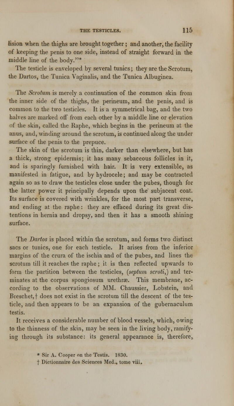 lision when the thighs are brought together; and another, the facility of keeping the penis to one side, instead of straight forward in the middle line of the body.* The testicle is enveloped by several tunics; they are the Scrotum, the Dartos, the Tunica Vaginalis, and the Tunica Albuginea. The Scrotum is merely a continuation of the common skin from the inner side of the thighs, the perineum, and the penis, and is common to the two testicles. It is a symmetrical bag, and the two halves are marked off from each other by a middle line or elevation of the skin, called the Raphe, wThich begins in the perineum at the anus, and, winding around the scrotum, is continued along the under surface of the penis to the prepuce. The skin of the scrotum is thin, darker than elsewhere, but has a thick, strong epidermis; it has many sebaceous follicles in it, and is sparingly furnished with hair. It is very extensible, as manifested in fatigue, and by hydrocele; and may be contracted again so as to draw the testicles close under the pubes, though for the latter power it principally depends upon the subjacent coat. Its surface is covered with wrinkles, for the most part transverse, and ending at the raphe: they are effaced during its great dis- tentions in hernia and dropsy, and then it has a smooth shining surface. The Dartos is placed within the scrotum, and forms two distinct sacs or tunics, one for each testicle. It arises from the inferior margins of the crura of the ischia and of the pubes, and lines the scrotum till it reaches the raphe; it is then reflected upwards to form the partition between the testicles, [septum scroti,) and ter- minates at the corpus spongiosum urethrae. This membrane, ac- cording to the observations of MM. Chaussier, Lobstein, and Breschet,! does not exist in the scrotum till the descent of the tes- ticle, and then appears to be an expansion of the gubernaculum testis. It receives a considerable number of blood vessels, which, owing to the thinness of the skin, may be seen in the living body, ramify- ing through its substance: its general appearance is, therefore. * Sir A. Cooper on the Testis. 1830. f Dictionnaire des Sciences Med., tome viii.