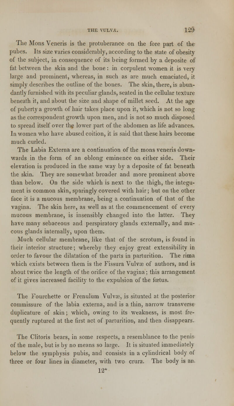 The Mons Veneris is the protuberance on the fore part of the pubes. Its size varies considerably, according to the state of obesity of the subject, in consequence of its being formed by a deposite of fat between the skin and the bone : in corpulent women it is very large and prominent, whereas, in such as are much emaciated, it simply describes the outline of the bones. The skin, there, is abun- dantly furnished with its peculiar glands, seated in the cellular texture beneath it, and about the size and shape of millet seed. At the age of puberty a growth of hair takes place upon it, which is not so long as the correspondent growth upon men, and is not so much disposed to spread itself over the lower part of the abdomen as life advances. In women who have abused coition, it is said that these hairs become much curled. The Labia Externa are a continuation of the mons veneris down- wards in the form of an oblong eminence on either side. Their elevation is produced in the same way by a deposite of fat beneath the skin. They are somewhat broader and more prominent above than below. On the side which is next to the thigh, the integu- ment is common skin, sparingly covered with hair; but on the other face it is a mucous membrane, being a continuation of that of the vagina. The skin here, as well as at the commencement of every mucous membrane, is insensibly changed into the latter. They have many sebaceous and perspiratory glands externally, and mu- cous glands internally, upon them. Much cellular membrane, like that of the scrotum, is found in their interior structure; whereby they enjoy great extensibility in order to favour the dilatation of the parts in parturition. The rima which exists between them is the Fissura Vulvas of authors, and is about twice the length of the orifice of the vagina; this arrangement of it gives increased facility to the expulsion of the fetus. The Fourchette or Frenulum Vulvas, is situated at the posterior commissure of the labia externa, and is a thin, narrow transverse duplicative of skin; which, owing to its weakness, is most fre- quently ruptured at the first act of parturition, and then disappears. The Clitoris bears, in some respects, a resemblance to the penis of the male, but is by no means so large. It is situated immediately below the symphysis pubis, and consists in a cylindrical body of three or four lines in diameter, with two crura. The body is an. 12*