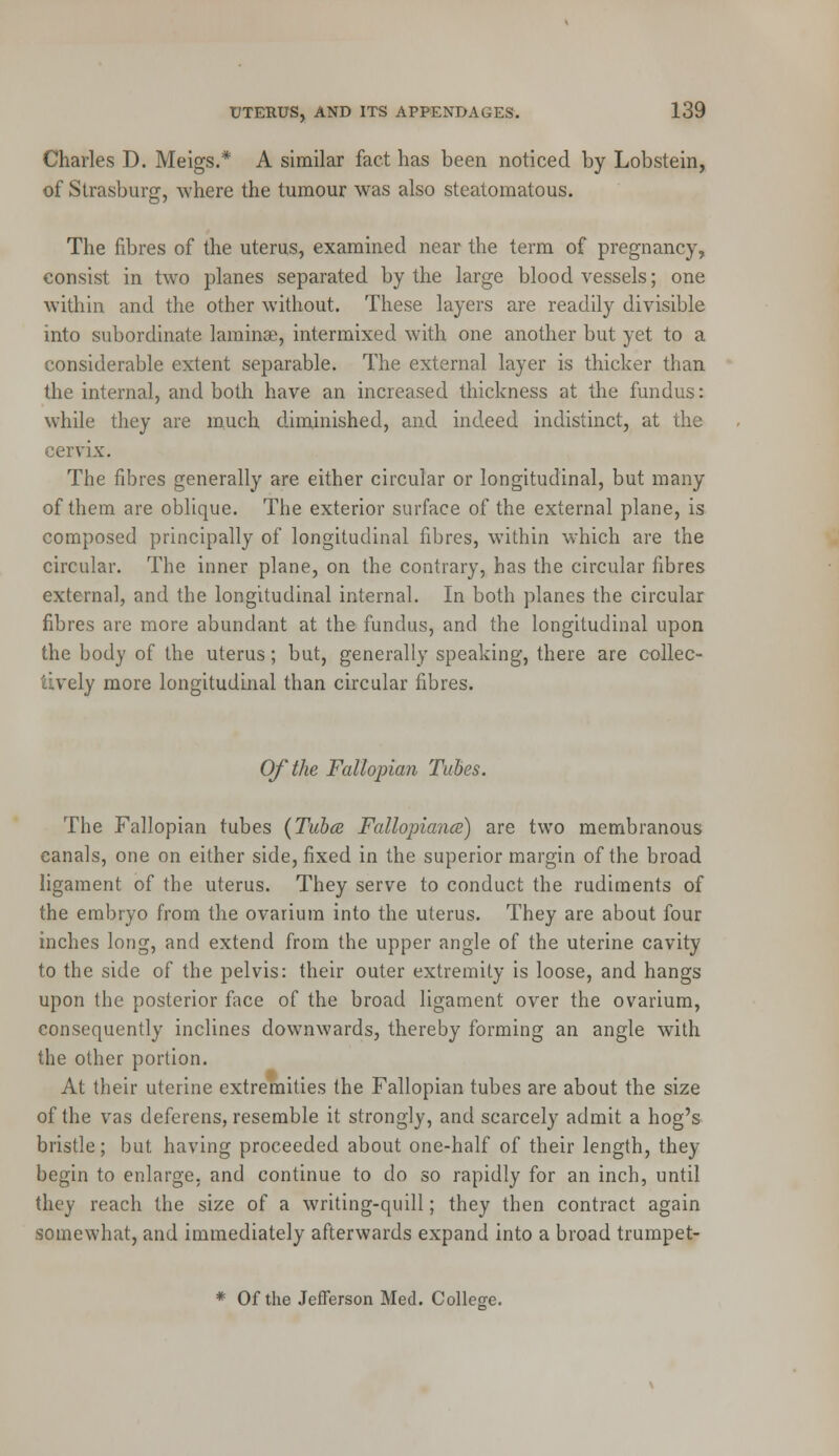 Charles D. Meigs.* A similar fact has been noticed by Lobstein, of Strasburg, where the tumour was also steatomatous. The fibres of the uterus, examined near the term of pregnancy, consist in two planes separated by the large bloodvessels; one within and the other without. These layers are readily divisible into subordinate laminae, intermixed with one another but yet to a considerable extent separable. The external layer is thicker than the internal, and both have an increased thickness at the fundus: while they are much diminished, and indeed indistinct, at the cervix. The fibres generally are either circular or longitudinal, but many of them are oblique. The exterior surface of the external plane, is composed principally of longitudinal fibres, within which are the circular. The inner plane, on the contrary, has the circular fibres external, and the longitudinal internal. In both planes the circular fibres are more abundant at the fundus, and the longitudinal upon the body of the uterus; but, generally speaking, there are collec- vcly more longitudinal than circular fibres. Of the Fallopian Tubes. The Fallopian tubes (Tubes Fallopiance) are two membranous canals, one on either side, fixed in the superior margin of the broad ligament of the uterus. They serve to conduct the rudiments of the embryo from the ovarium into the uterus. They are about four inches long, and extend from the upper angle of the uterine cavity to the side of the pelvis: their outer extremity is loose, and hangs upon the posterior face of the broad ligament over the ovarium, consequently inclines downwards, thereby forming an angle with the other portion. At their uterine extremities the Fallopian tubes are about the size of the vas deferens, resemble it strongly, and scarcely admit a hog's bristle; but having proceeded about one-half of their length, they begin to enlarge, and continue to do so rapidly for an inch, until they reach the size of a writing-quill; they then contract again somewhat, and immediately afterwards expand into a broad trumpet- * Of the Jefferson Med. College.
