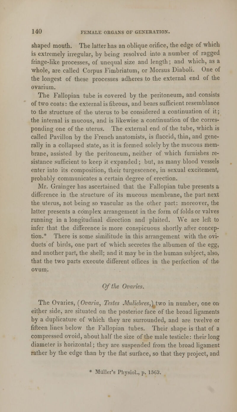 shaped mouth. The latter has an oblique orifice, the edge of which is extremely irregular, by being resolved into a number of ragged fringe-like processes, of unequal size and length; and which, as a whole, are called Corpus Fimbriatum, or Morsus Diaboli. One of the longest of these processes adheres to the external end of the ovarium. The Fallopian tube is covered by the peritoneum, and consists of two coats: the external is fibrous, and bears sufficient resemblance to the structure of the uterus to be considered a continuation of it; the internal is mucous, and is likewise a continuation of the corres- ponding one of the uterus. The external end of the tube, which is called Pavilion by the French anatomists, is flaccid, thin, and gene- rally in a collapsed state, as it is formed solely by the mucous mem- brane, assisted by the peritoneum, neither of which furnishes re- sistance sufficient to keep it expanded; but, as many blood vessels enter into its composition, their turgescence, in sexual excitement, probably communicates a certain degree of erection. Mr. Grainger has ascertained that the Fallopian tube presents a difference in the structure of its mucous membrane, the part next the uterus, not being so vascular as the other part: moreover, the latter presents a complex arrangement in the form of folds or valves running in a longitudinal direction and plaited. We are left to infer that the difference is more conspicuous shortly after concep- tion.* There is some similitude in this arrangement with the ovi- ducts of birds, one part of which secretes the albumen of the egg, and another part, the shell; and it may be in the human subject, also, that the two parts execute different offices in the perfection of the ovum. Of the Ovaries. The Ovaries, (Ovaria, Testes Muliebres,) two in number, one on either side, are situated on the posterior face of the broad ligaments by a duplicature of which they are surrounded, and are twelve or fifteen lines below the Fallopian tubes. Their shape is that of a compressed ovoid, about half the size of the male testicle: their long diameter is horizontal; they are suspended from the broad ligament rather by the edge than by the flat surface, so that they project, and * Miiller's Physiol., p. 15G3.
