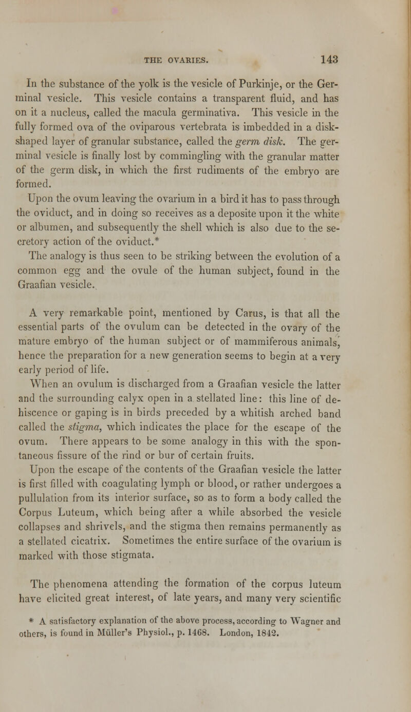 In the substance of the yolk is the vesicle of Purkinje, or the Ger- minal vesicle. This vesicle contains a transparent fluid, and has on it a nucleus, called the macula germinativa. This vesicle in the fully formed ova of the oviparous vertebrata is imbedded in a disk- shaped layer of granular substance, called the germ disk. The ger- minal vesicle is finally lost by commingling with the granular matter of the germ disk, in which the first rudiments of the embryo are formed. Upon the ovum leaving the ovarium in a bird it has to pass through the oviduct, and in doing so receives as a deposite upon it the white or albumen, and subsequently the shell which is also due to the se- cretory action of the oviduct.* The analogy is thus seen to be striking between the evolution of a common egg and the ovule of the human subject, found in the Graafian vesicle. A very remarkable point, mentioned by Carus, is that all the essential parts of the ovulum can be detected in the ovary of the mature embryo of the human subject or of mammiferous animals, hence the preparation for a new generation seems to begin at a very early period of life. When an ovulum is discharged from a Graafian vesicle the latter and the surrounding calyx open in a stellated line: this line of de- hiscence or gaping is in birds preceded by a whitish arched band called the stigma, which indicates the place for the escape of the ovum. There appears to be some analogy in this with the spon- taneous fissure of the rind or bur of certain fruits. Upon the escape of the contents of the Graafian vesicle the latter is first filled with coagulating lymph or blood, or rather undergoes a pullulation from its interior surface, so as to form a body called the Corpus Luteum, which being after a while absorbed the vesicle collapses and shrivels, and the stigma then remains permanently as a stellated cicatrix. Sometimes the entire surface of the ovarium is marked with those stigmata. The phenomena attending the formation of the corpus luteum have elicited great interest, of late years, and many very scientific * A satisfactory explanation of the above process, according to Wagner and others, is found in Muller's Physiol., p. 1468. London, 1842.